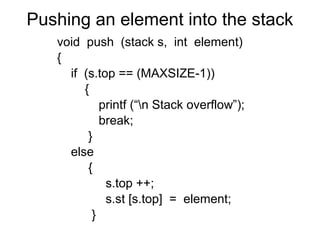 Pushing an element into the stack
   void push (stack s, int element)
   {
     if (s.top == (MAXSIZE-1))
        {
            printf (“n Stack overflow”);
            break;
         }
     else
         {
             s.top ++;
             s.st [s.top] = element;
          }
 