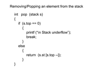 Removing/Popping an element from the stack

  int pop (stack s)
  {
     if (s.top == 0)
        {
           printf (“n Stack underflow”);
           break;
        }
     else
        {
           return (s.st [s.top --]);
        }
  }
 