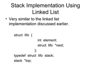 Stack Implementation Using
          Linked List
• Very similar to the linked list
  implementation discussed earlier.

    struct lifo {
                    int element;
                    struct lifo *next;
                 };
    typedef struct lifo stack;
    stack *top;
 
