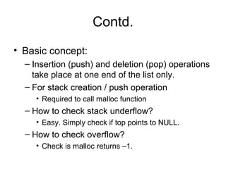 Contd.
• Basic concept:
  – Insertion (push) and deletion (pop) operations
    take place at one end of the list only.
  – For stack creation / push operation
    • Required to call malloc function
  – How to check stack underflow?
    • Easy. Simply check if top points to NULL.
  – How to check overflow?
    • Check is malloc returns –1.
 