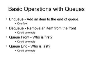 Basic Operations with Queues
• Enqueue - Add an item to the end of queue
     • Overflow
• Dequeue - Remove an item from the front
     • Could be empty
• Queue Front - Who is first?
     • Could be empty
• Queue End - Who is last?
     • Could be empty
 