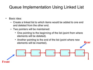 Queue Implementation Using Linked List

  •   Basic idea:
       – Create a linked list to which items would be added to one end
         and deleted from the other end.
       – Two pointers will be maintained:
           • One pointing to the beginning of the list (point from where
             elements will be deleted).
           • Another pointing to the end of the list (point where new
             elements will be inserted).                                 Rear




Front
 
