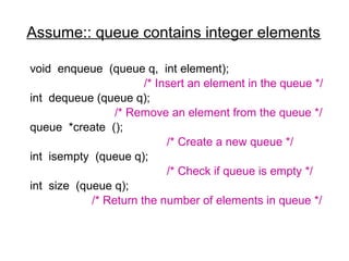 Assume:: queue contains integer elements

void enqueue (queue q, int element);
                       /* Insert an element in the queue */
int dequeue (queue q);
                 /* Remove an element from the queue */
queue *create ();
                            /* Create a new queue */
int isempty (queue q);
                            /* Check if queue is empty */
int size (queue q);
            /* Return the number of elements in queue */
 