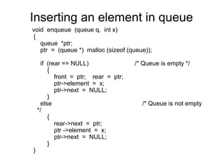 Inserting an element in queue
void enqueue (queue q, int x)
{
   queue *ptr;
   ptr = (queue *) malloc (sizeof (queue));

      if (rear == NULL)                /* Queue is empty */
         {
            front = ptr; rear = ptr;
            ptr->element = x;
            ptr->next = NULL;
         }
      else                               /* Queue is not empty
    */
         {
            rear->next = ptr;
            ptr ->element = x;
            ptr->next = NULL;
         }
}
 