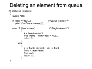 Deleting an element from queue
int dequeue (queue q)
  {
    queue *old;

     if (front == NULL)                  /* Queue is empty */
        printf (“n Queue is empty”);

     else if (front == rear)               /* Single element */
              {
                 k = front->element;
                 free (front); front = rear = NULL;
                 return (k);
              }
          else
              {
                 k = front->element; old = front;
                 front = front->next;
                 free (old);
                 return (k);
              }
 }
 