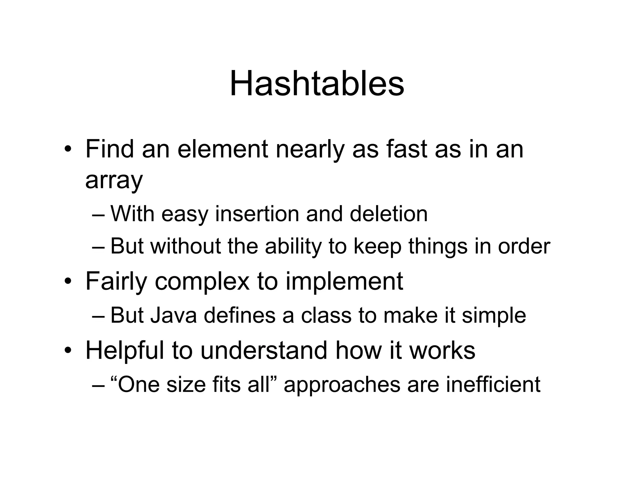 Hashtables
• Find an element nearly as fast as in an
array
– With easy insertion and deletion
– But without the ability to keep things in order
• Fairly complex to implement
– But Java defines a class to make it simple
• Helpful to understand how it works
– “One size fits all” approaches are inefficient
 