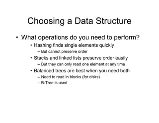 Choosing a Data Structure
• What operations do you need to perform?
• Hashing finds single elements quickly
– But cannot preserve order
• Stacks and linked lists preserve order easily
– But they can only read one element at any time
• Balanced trees are best when you need both
– Need to read in blocks (for disks)
– B-Tree is used
 