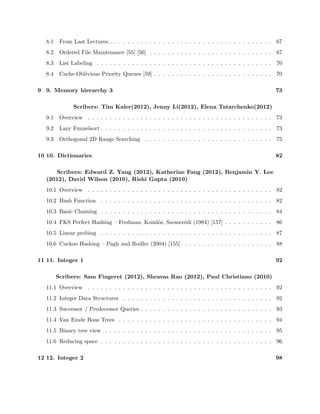 Scribers: Brandon Tran (2012), Nathan Pinsker (2012), Ishaan Chugh (2012), 
David Stein (2010), Jacob Steinhardt (2010) 
4.1 Overview- Geometry II . . . . . . . . . . . . . . . . . . . . . . . . . . . . . . . . . . . 35 
4.2 3D Orthogonal Range Search in O(lg n) Query Time . . . . . . . . . . . . . . . . . . 35 
4.3 Kinetic Data Structures . . . . . . . . . . . . . . . . . . . . . . . . . . . . . . . . . . 38 
5 5. Dynamic optimality 1 42 
Scribers: Brian Basham (2012), Travis Hance (2012), Jayson Lynch (2012) 
5.1 Overview . . . . . . . . . . . . . . . . . . . . . . . . . . . . . . . . . . . . . . . . . . 42 
5.2 Binary Search Trees . . . . . . . . . . . . . . . . . . . . . . . . . . . . . . . . . . . . 42 
5.3 Splay Trees . . . . . . . . . . . . . . . . . . . . . . . . . . . . . . . . . . . . . . . . . 45 
5.4 Geometric View . . . . . . . . . . . . . . . . . . . . . . . . . . . . . . . . . . . . . . . 46 
6 6. Dynamic optimality 2 50 
Scribers: Aakanksha Sarda (2012), David Field (2012), Leonardo Urbina (2012), 
Prasant Gopal (2010), Hui Tang (2007), Mike Ebersol (2005) 
6.1 Overview . . . . . . . . . . . . . . . . . . . . . . . . . . . . . . . . . . . . . . . . . . 50 
6.2 Independent Rectangle Bounds . . . . . . . . . . . . . . . . . . . . . . . . . . . . . . 50 
6.3 Lower Bounds . . . . . . . . . . . . . . . . . . . . . . . . . . . . . . . . . . . . . . . . 53 
6.4 Tango Trees . . . . . . . . . . . . . . . . . . . . . . . . . . . . . . . . . . . . . . . . . 54 
6.5 Signed greedy algorithm . . . . . . . . . . . . . . . . . . . . . . . . . . . . . . . . . . 57 
7 7. Memory hierarchy 1 59 
Scribers: Claudio A Andreoni (2012), Sebastien Dabdoub (2012), Usman Masood 
(2012), Eric Liu (2010), Aditya Rathnam (2007) 
7.1 Memory Hierarchies and Models of Them . . . . . . . . . . . . . . . . . . . . . . . . 59 
7.2 External Memory Model . . . . . . . . . . . . . . . . . . . . . . . . . . . . . . . . . . 60 
7.3 Cache Oblivious Model . . . . . . . . . . . . . . . . . . . . . . . . . . . . . . . . . . . 61 
7.4 Cache Oblivious B-Trees . . . . . . . . . . . . . . . . . . . . . . . . . . . . . . . . . . 62 
8 8. Memory hierarchy 2 67 
Scribers: Pedram Razavi (2012), Thomas Georgiou (2012), Tom Morgan (2010) 
 