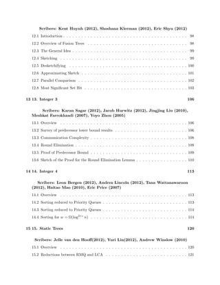8.1 From Last Lectures. . . . . . . . . . . . . . . . . . . . . . . . . . . . . . . . . . . . . . 67 
8.2 Ordered File Maintenance [55] [56] . . . . . . . . . . . . . . . . . . . . . . . . . . . . 67 
8.3 List Labeling . . . . . . . . . . . . . . . . . . . . . . . . . . . . . . . . . . . . . . . . 70 
8.4 Cache-Oblivious Priority Queues [59] . . . . . . . . . . . . . . . . . . . . . . . . . . . 70 
9 9. Memory hierarchy 3 73 
Scribers: Tim Kaler(2012), Jenny Li(2012), Elena Tatarchenko(2012) 
9.1 Overview . . . . . . . . . . . . . . . . . . . . . . . . . . . . . . . . . . . . . . . . . . 73 
9.2 Lazy Funnelsort . . . . . . . . . . . . . . . . . . . . . . . . . . . . . . . . . . . . . . . 73 
9.3 Orthogonal 2D Range Searching . . . . . . . . . . . . . . . . . . . . . . . . . . . . . 75 
10 10. Dictionaries 82 
Scribers: Edward Z. Yang (2012), Katherine Fang (2012), Benjamin Y. Lee 
(2012), David Wilson (2010), Rishi Gupta (2010) 
10.1 Overview . . . . . . . . . . . . . . . . . . . . . . . . . . . . . . . . . . . . . . . . . . 82 
10.2 Hash Function . . . . . . . . . . . . . . . . . . . . . . . . . . . . . . . . . . . . . . . 82 
10.3 Basic Chaining . . . . . . . . . . . . . . . . . . . . . . . . . . . . . . . . . . . . . . . 84 
10.4 FKS Perfect Hashing { Fredman, Komlos, Szemeredi (1984) [157] . . . . . . . . . . . 86 
10.5 Linear probing . . . . . . . . . . . . . . . . . . . . . . . . . . . . . . . . . . . . . . . 87 
10.6 Cuckoo Hashing { Pagh and Rodler (2004) [155] . . . . . . . . . . . . . . . . . . . . 88 
11 11. Integer 1 92 
Scribers: Sam Fingeret (2012), Shravas Rao (2012), Paul Christiano (2010) 
11.1 Overview . . . . . . . . . . . . . . . . . . . . . . . . . . . . . . . . . . . . . . . . . . 92 
11.2 Integer Data Structures . . . . . . . . . . . . . . . . . . . . . . . . . . . . . . . . . . 92 
11.3 Successor / Predecessor Queries . . . . . . . . . . . . . . . . . . . . . . . . . . . . . . 93 
11.4 Van Emde Boas Trees . . . . . . . . . . . . . . . . . . . . . . . . . . . . . . . . . . . 94 
11.5 Binary tree view . . . . . . . . . . . . . . . . . . . . . . . . . . . . . . . . . . . . . . 95 
11.6 Reducing space . . . . . . . . . . . . . . . . . . . . . . . . . . . . . . . . . . . . . . . 96 
12 12. Integer 2 98 
 