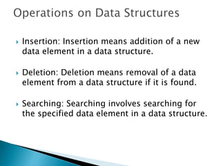  Insertion: Insertion means addition of a new
data element in a data structure.
 Deletion: Deletion means removal of a data
element from a data structure if it is found.
 Searching: Searching involves searching for
the specified data element in a data structure.
 