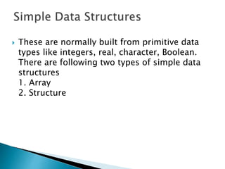  These are normally built from primitive data
types like integers, real, character, Boolean.
There are following two types of simple data
structures
1. Array
2. Structure
 