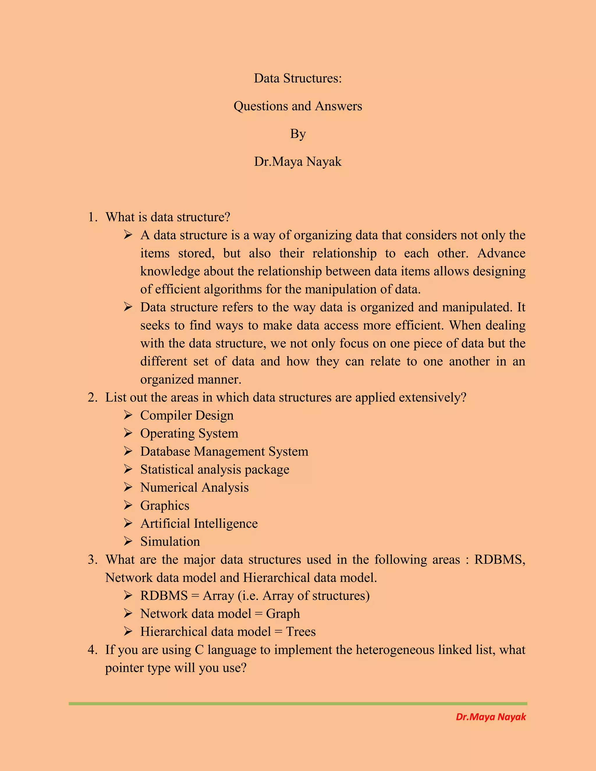 Dr.Maya Nayak
Data Structures:
Questions and Answers
By
Dr.Maya Nayak
1. What is data structure?
 A data structure is a way of organizing data that considers not only the
items stored, but also their relationship to each other. Advance
knowledge about the relationship between data items allows designing
of efficient algorithms for the manipulation of data.
 Data structure refers to the way data is organized and manipulated. It
seeks to find ways to make data access more efficient. When dealing
with the data structure, we not only focus on one piece of data but the
different set of data and how they can relate to one another in an
organized manner.
2. List out the areas in which data structures are applied extensively?
 Compiler Design
 Operating System
 Database Management System
 Statistical analysis package
 Numerical Analysis
 Graphics
 Artificial Intelligence
 Simulation
3. What are the major data structures used in the following areas : RDBMS,
Network data model and Hierarchical data model.
 RDBMS = Array (i.e. Array of structures)
 Network data model = Graph
 Hierarchical data model = Trees
4. If you are using C language to implement the heterogeneous linked list, what
pointer type will you use?
 
