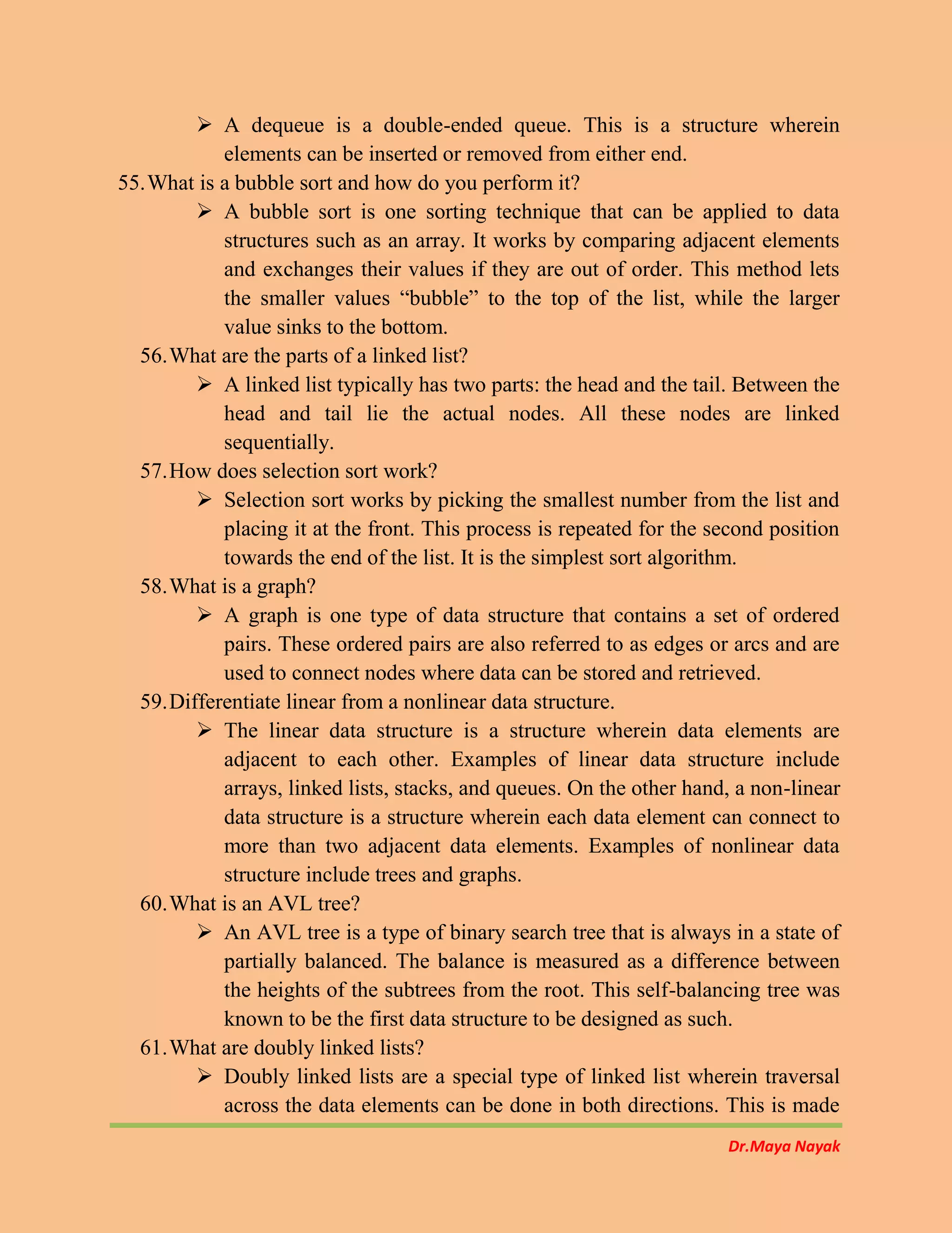 Dr.Maya Nayak
 A dequeue is a double-ended queue. This is a structure wherein
elements can be inserted or removed from either end.
55.What is a bubble sort and how do you perform it?
 A bubble sort is one sorting technique that can be applied to data
structures such as an array. It works by comparing adjacent elements
and exchanges their values if they are out of order. This method lets
the smaller values “bubble” to the top of the list, while the larger
value sinks to the bottom.
56.What are the parts of a linked list?
 A linked list typically has two parts: the head and the tail. Between the
head and tail lie the actual nodes. All these nodes are linked
sequentially.
57.How does selection sort work?
 Selection sort works by picking the smallest number from the list and
placing it at the front. This process is repeated for the second position
towards the end of the list. It is the simplest sort algorithm.
58.What is a graph?
 A graph is one type of data structure that contains a set of ordered
pairs. These ordered pairs are also referred to as edges or arcs and are
used to connect nodes where data can be stored and retrieved.
59.Differentiate linear from a nonlinear data structure.
 The linear data structure is a structure wherein data elements are
adjacent to each other. Examples of linear data structure include
arrays, linked lists, stacks, and queues. On the other hand, a non-linear
data structure is a structure wherein each data element can connect to
more than two adjacent data elements. Examples of nonlinear data
structure include trees and graphs.
60.What is an AVL tree?
 An AVL tree is a type of binary search tree that is always in a state of
partially balanced. The balance is measured as a difference between
the heights of the subtrees from the root. This self-balancing tree was
known to be the first data structure to be designed as such.
61.What are doubly linked lists?
 Doubly linked lists are a special type of linked list wherein traversal
across the data elements can be done in both directions. This is made
 