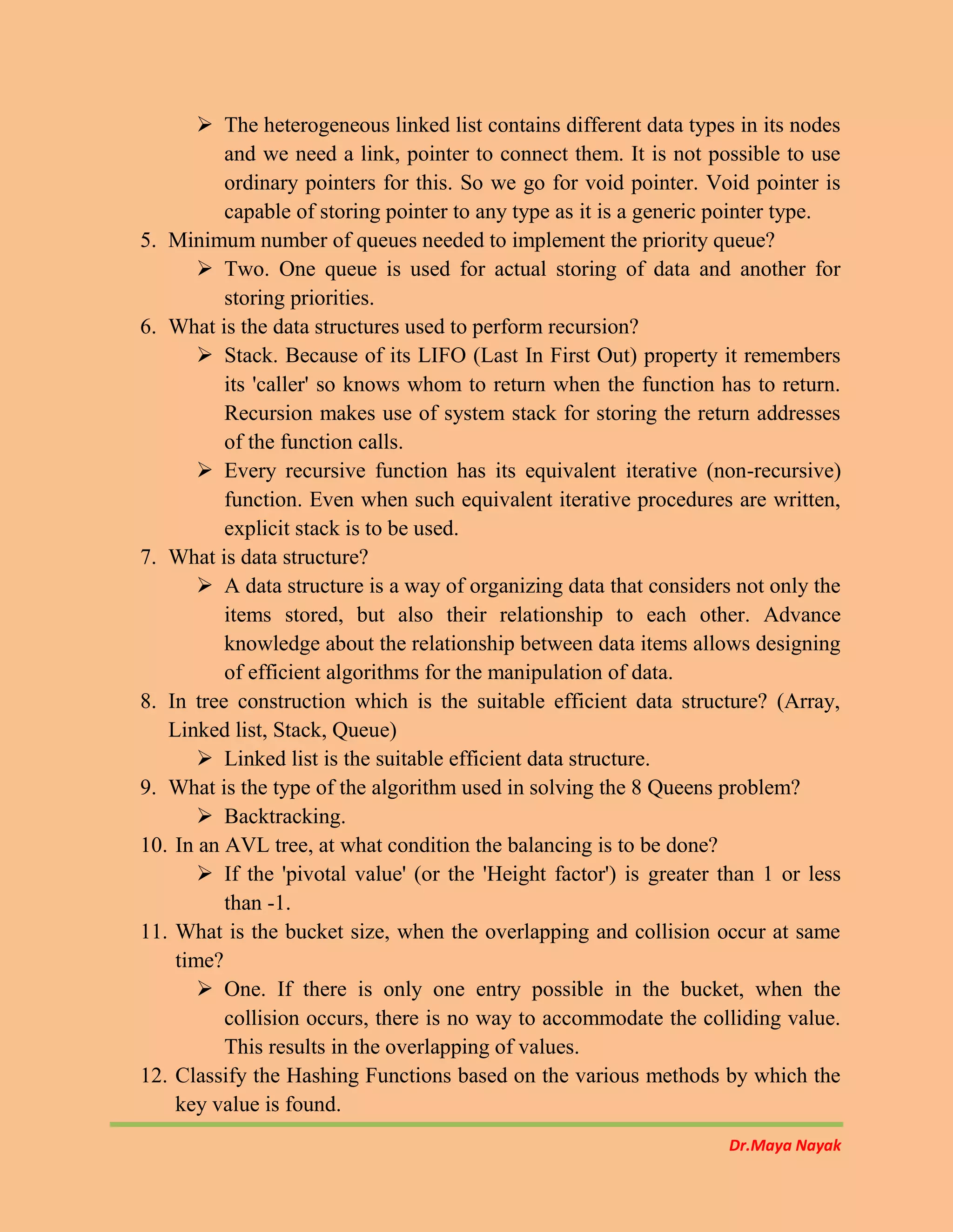Dr.Maya Nayak
 The heterogeneous linked list contains different data types in its nodes
and we need a link, pointer to connect them. It is not possible to use
ordinary pointers for this. So we go for void pointer. Void pointer is
capable of storing pointer to any type as it is a generic pointer type.
5. Minimum number of queues needed to implement the priority queue?
 Two. One queue is used for actual storing of data and another for
storing priorities.
6. What is the data structures used to perform recursion?
 Stack. Because of its LIFO (Last In First Out) property it remembers
its 'caller' so knows whom to return when the function has to return.
Recursion makes use of system stack for storing the return addresses
of the function calls.
 Every recursive function has its equivalent iterative (non-recursive)
function. Even when such equivalent iterative procedures are written,
explicit stack is to be used.
7. What is data structure?
 A data structure is a way of organizing data that considers not only the
items stored, but also their relationship to each other. Advance
knowledge about the relationship between data items allows designing
of efficient algorithms for the manipulation of data.
8. In tree construction which is the suitable efficient data structure? (Array,
Linked list, Stack, Queue)
 Linked list is the suitable efficient data structure.
9. What is the type of the algorithm used in solving the 8 Queens problem?
 Backtracking.
10. In an AVL tree, at what condition the balancing is to be done?
 If the 'pivotal value' (or the 'Height factor') is greater than 1 or less
than -1.
11. What is the bucket size, when the overlapping and collision occur at same
time?
 One. If there is only one entry possible in the bucket, when the
collision occurs, there is no way to accommodate the colliding value.
This results in the overlapping of values.
12. Classify the Hashing Functions based on the various methods by which the
key value is found.
 