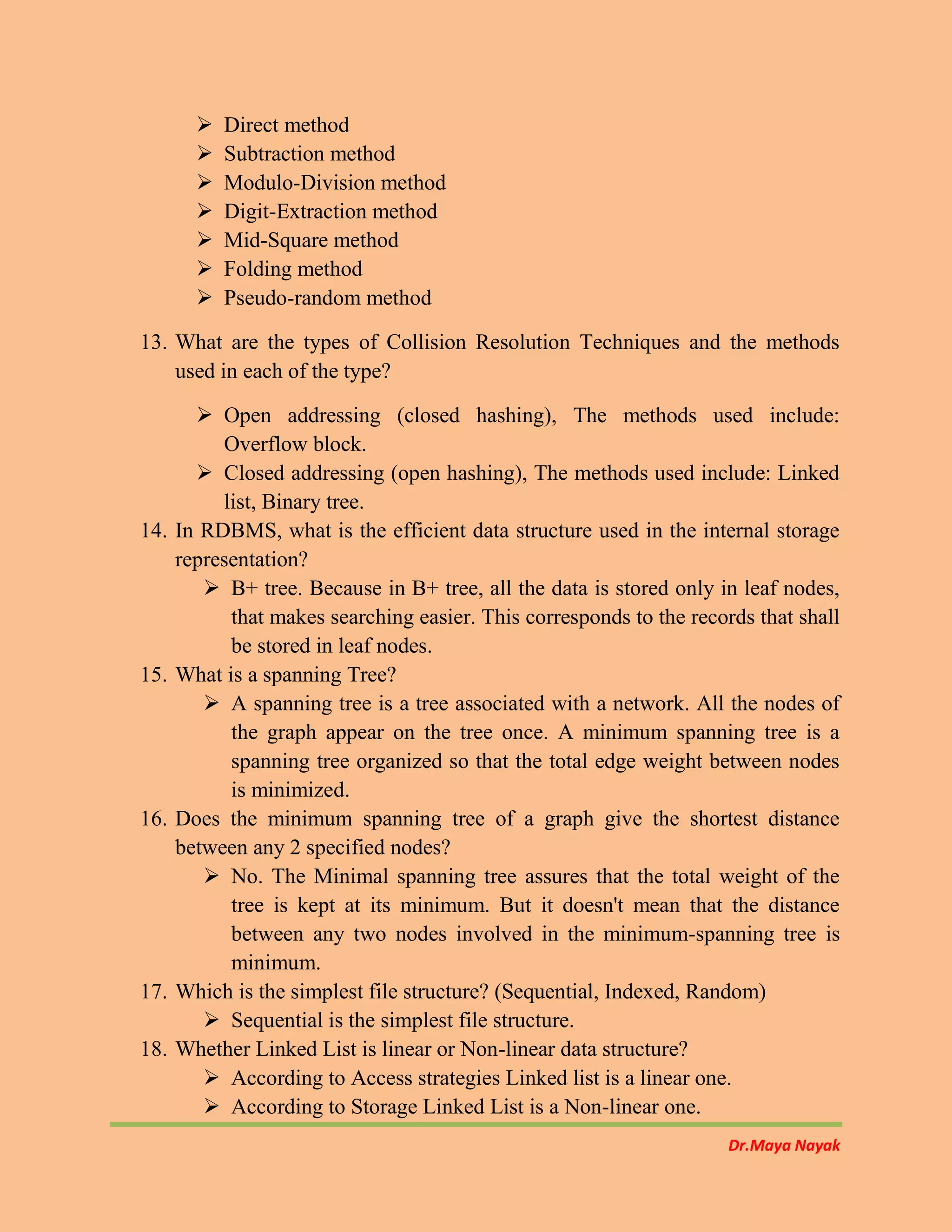 Dr.Maya Nayak
 Direct method
 Subtraction method
 Modulo-Division method
 Digit-Extraction method
 Mid-Square method
 Folding method
 Pseudo-random method
13. What are the types of Collision Resolution Techniques and the methods
used in each of the type?
 Open addressing (closed hashing), The methods used include:
Overflow block.
 Closed addressing (open hashing), The methods used include: Linked
list, Binary tree.
14. In RDBMS, what is the efficient data structure used in the internal storage
representation?
 B+ tree. Because in B+ tree, all the data is stored only in leaf nodes,
that makes searching easier. This corresponds to the records that shall
be stored in leaf nodes.
15. What is a spanning Tree?
 A spanning tree is a tree associated with a network. All the nodes of
the graph appear on the tree once. A minimum spanning tree is a
spanning tree organized so that the total edge weight between nodes
is minimized.
16. Does the minimum spanning tree of a graph give the shortest distance
between any 2 specified nodes?
 No. The Minimal spanning tree assures that the total weight of the
tree is kept at its minimum. But it doesn't mean that the distance
between any two nodes involved in the minimum-spanning tree is
minimum.
17. Which is the simplest file structure? (Sequential, Indexed, Random)
 Sequential is the simplest file structure.
18. Whether Linked List is linear or Non-linear data structure?
 According to Access strategies Linked list is a linear one.
 According to Storage Linked List is a Non-linear one.
 