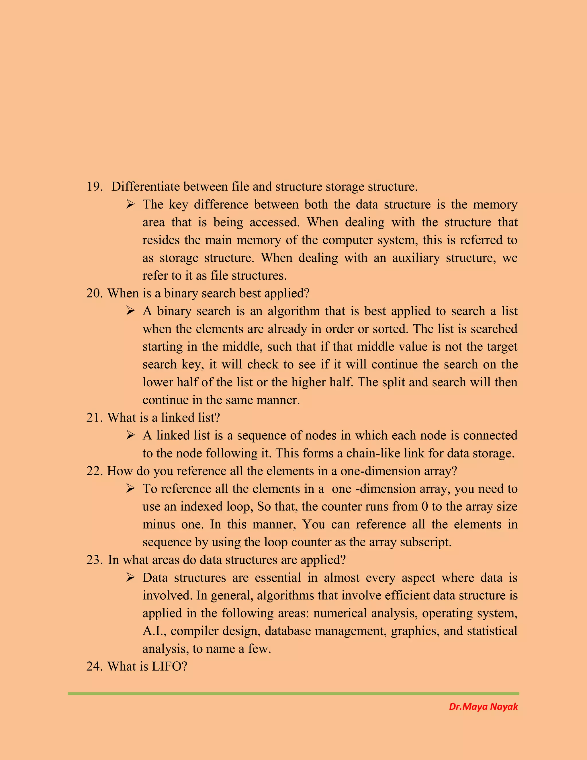 Dr.Maya Nayak
19. Differentiate between file and structure storage structure.
 The key difference between both the data structure is the memory
area that is being accessed. When dealing with the structure that
resides the main memory of the computer system, this is referred to
as storage structure. When dealing with an auxiliary structure, we
refer to it as file structures.
20. When is a binary search best applied?
 A binary search is an algorithm that is best applied to search a list
when the elements are already in order or sorted. The list is searched
starting in the middle, such that if that middle value is not the target
search key, it will check to see if it will continue the search on the
lower half of the list or the higher half. The split and search will then
continue in the same manner.
21. What is a linked list?
 A linked list is a sequence of nodes in which each node is connected
to the node following it. This forms a chain-like link for data storage.
22. How do you reference all the elements in a one-dimension array?
 To reference all the elements in a one -dimension array, you need to
use an indexed loop, So that, the counter runs from 0 to the array size
minus one. In this manner, You can reference all the elements in
sequence by using the loop counter as the array subscript.
23. In what areas do data structures are applied?
 Data structures are essential in almost every aspect where data is
involved. In general, algorithms that involve efficient data structure is
applied in the following areas: numerical analysis, operating system,
A.I., compiler design, database management, graphics, and statistical
analysis, to name a few.
24. What is LIFO?
 