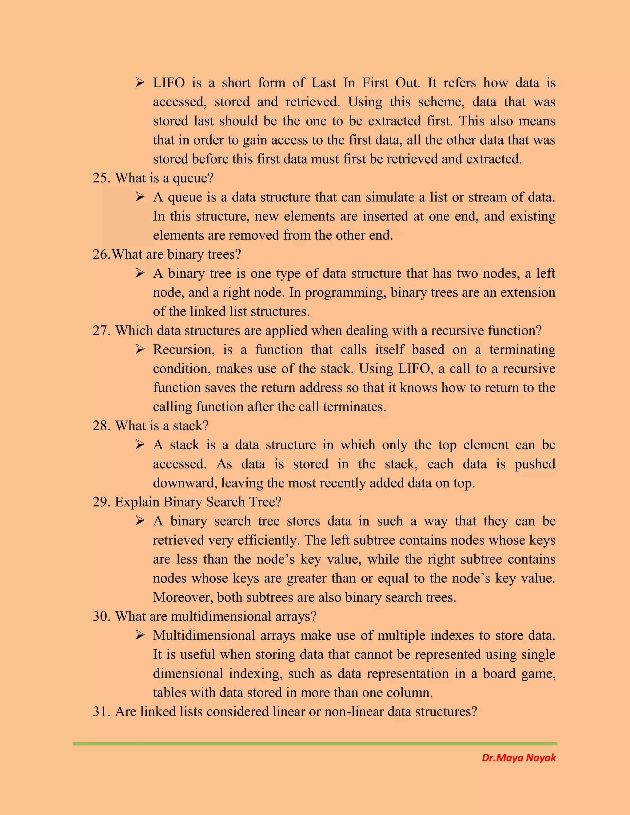 Dr.Maya Nayak
 LIFO is a short form of Last In First Out. It refers how data is
accessed, stored and retrieved. Using this scheme, data that was
stored last should be the one to be extracted first. This also means
that in order to gain access to the first data, all the other data that was
stored before this first data must first be retrieved and extracted.
25. What is a queue?
 A queue is a data structure that can simulate a list or stream of data.
In this structure, new elements are inserted at one end, and existing
elements are removed from the other end.
26.What are binary trees?
 A binary tree is one type of data structure that has two nodes, a left
node, and a right node. In programming, binary trees are an extension
of the linked list structures.
27. Which data structures are applied when dealing with a recursive function?
 Recursion, is a function that calls itself based on a terminating
condition, makes use of the stack. Using LIFO, a call to a recursive
function saves the return address so that it knows how to return to the
calling function after the call terminates.
28. What is a stack?
 A stack is a data structure in which only the top element can be
accessed. As data is stored in the stack, each data is pushed
downward, leaving the most recently added data on top.
29. Explain Binary Search Tree?
 A binary search tree stores data in such a way that they can be
retrieved very efficiently. The left subtree contains nodes whose keys
are less than the node’s key value, while the right subtree contains
nodes whose keys are greater than or equal to the node’s key value.
Moreover, both subtrees are also binary search trees.
30. What are multidimensional arrays?
 Multidimensional arrays make use of multiple indexes to store data.
It is useful when storing data that cannot be represented using single
dimensional indexing, such as data representation in a board game,
tables with data stored in more than one column.
31. Are linked lists considered linear or non-linear data structures?
 