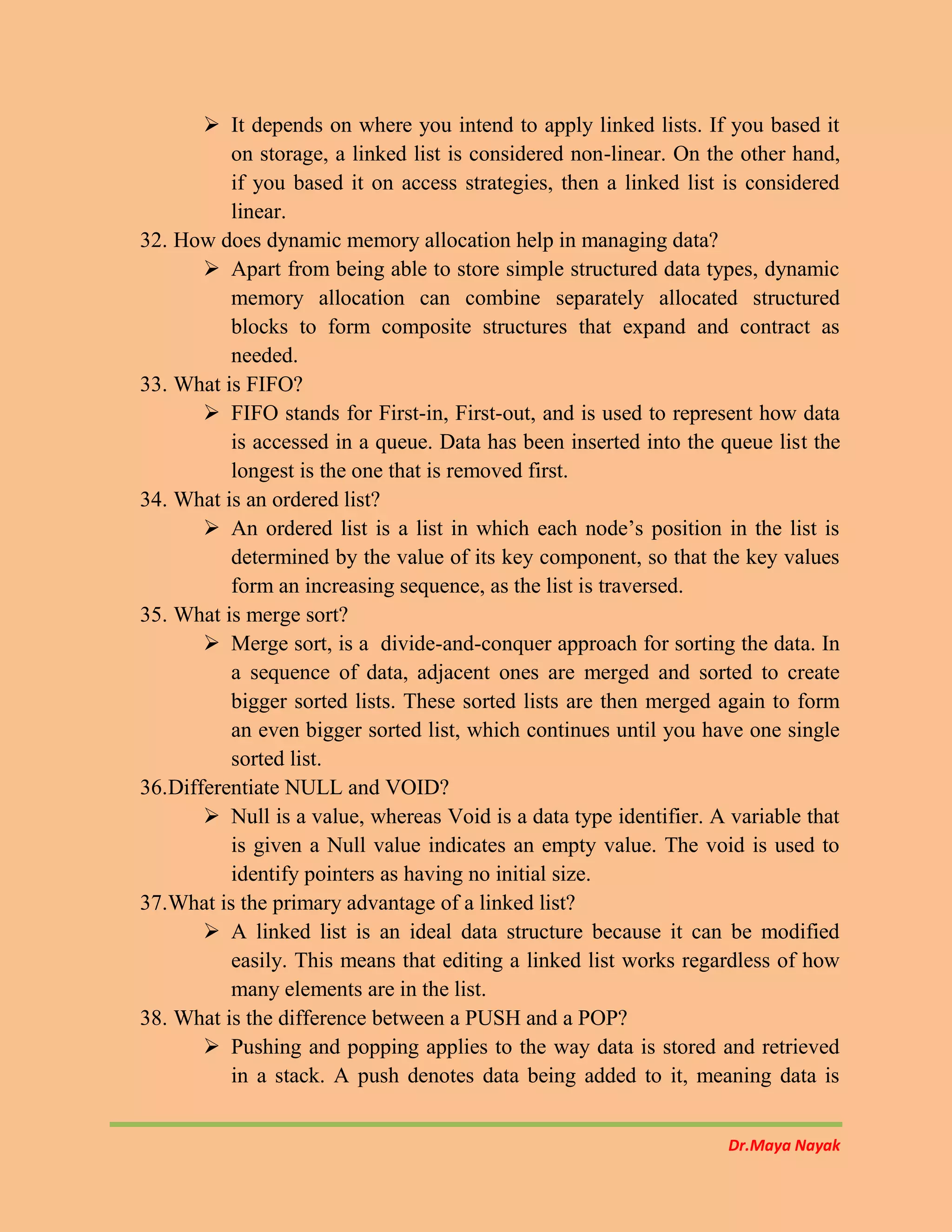 Dr.Maya Nayak
 It depends on where you intend to apply linked lists. If you based it
on storage, a linked list is considered non-linear. On the other hand,
if you based it on access strategies, then a linked list is considered
linear.
32. How does dynamic memory allocation help in managing data?
 Apart from being able to store simple structured data types, dynamic
memory allocation can combine separately allocated structured
blocks to form composite structures that expand and contract as
needed.
33. What is FIFO?
 FIFO stands for First-in, First-out, and is used to represent how data
is accessed in a queue. Data has been inserted into the queue list the
longest is the one that is removed first.
34. What is an ordered list?
 An ordered list is a list in which each node’s position in the list is
determined by the value of its key component, so that the key values
form an increasing sequence, as the list is traversed.
35. What is merge sort?
 Merge sort, is a divide-and-conquer approach for sorting the data. In
a sequence of data, adjacent ones are merged and sorted to create
bigger sorted lists. These sorted lists are then merged again to form
an even bigger sorted list, which continues until you have one single
sorted list.
36.Differentiate NULL and VOID?
 Null is a value, whereas Void is a data type identifier. A variable that
is given a Null value indicates an empty value. The void is used to
identify pointers as having no initial size.
37.What is the primary advantage of a linked list?
 A linked list is an ideal data structure because it can be modified
easily. This means that editing a linked list works regardless of how
many elements are in the list.
38. What is the difference between a PUSH and a POP?
 Pushing and popping applies to the way data is stored and retrieved
in a stack. A push denotes data being added to it, meaning data is
 