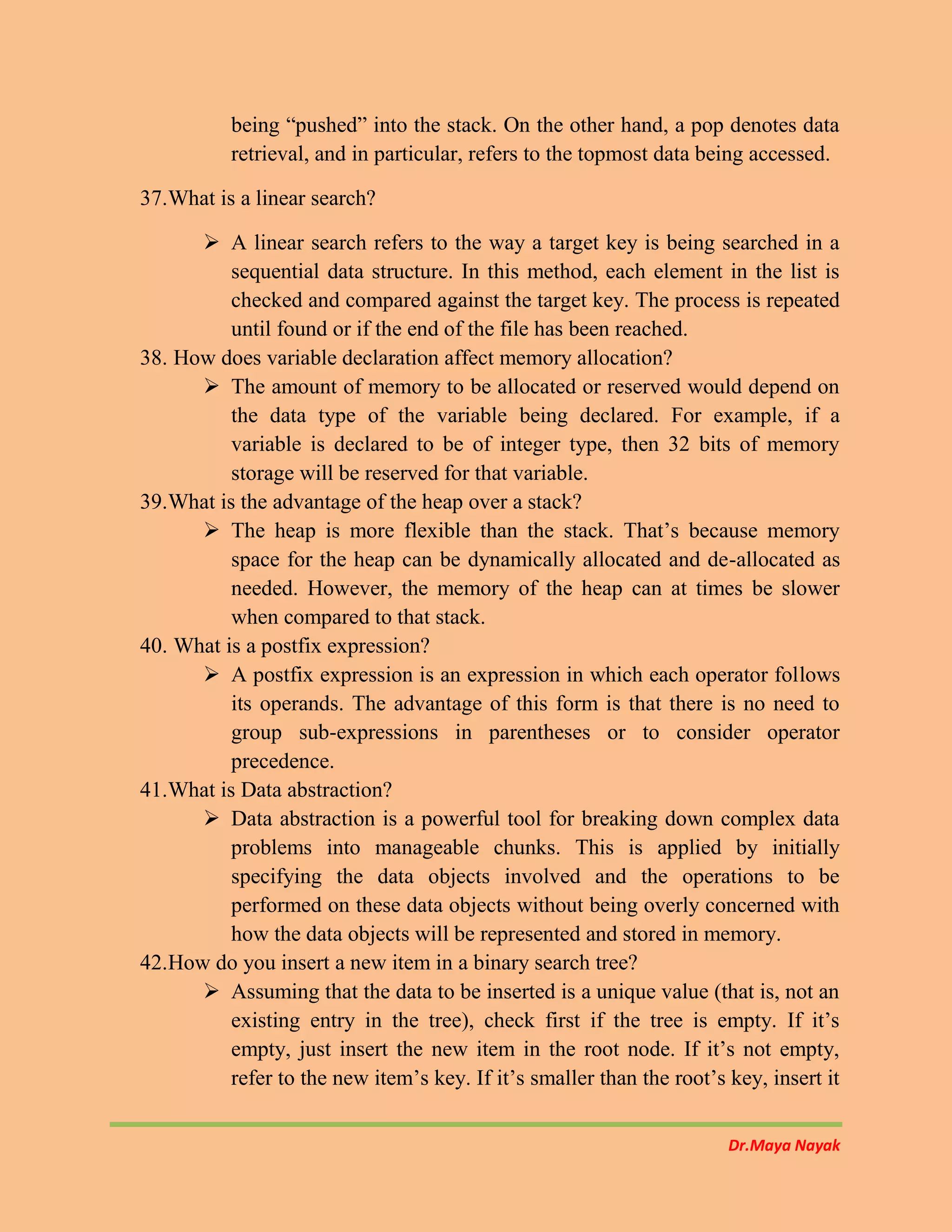Dr.Maya Nayak
being “pushed” into the stack. On the other hand, a pop denotes data
retrieval, and in particular, refers to the topmost data being accessed.
37.What is a linear search?
 A linear search refers to the way a target key is being searched in a
sequential data structure. In this method, each element in the list is
checked and compared against the target key. The process is repeated
until found or if the end of the file has been reached.
38. How does variable declaration affect memory allocation?
 The amount of memory to be allocated or reserved would depend on
the data type of the variable being declared. For example, if a
variable is declared to be of integer type, then 32 bits of memory
storage will be reserved for that variable.
39.What is the advantage of the heap over a stack?
 The heap is more flexible than the stack. That’s because memory
space for the heap can be dynamically allocated and de-allocated as
needed. However, the memory of the heap can at times be slower
when compared to that stack.
40. What is a postfix expression?
 A postfix expression is an expression in which each operator follows
its operands. The advantage of this form is that there is no need to
group sub-expressions in parentheses or to consider operator
precedence.
41.What is Data abstraction?
 Data abstraction is a powerful tool for breaking down complex data
problems into manageable chunks. This is applied by initially
specifying the data objects involved and the operations to be
performed on these data objects without being overly concerned with
how the data objects will be represented and stored in memory.
42.How do you insert a new item in a binary search tree?
 Assuming that the data to be inserted is a unique value (that is, not an
existing entry in the tree), check first if the tree is empty. If it’s
empty, just insert the new item in the root node. If it’s not empty,
refer to the new item’s key. If it’s smaller than the root’s key, insert it
 