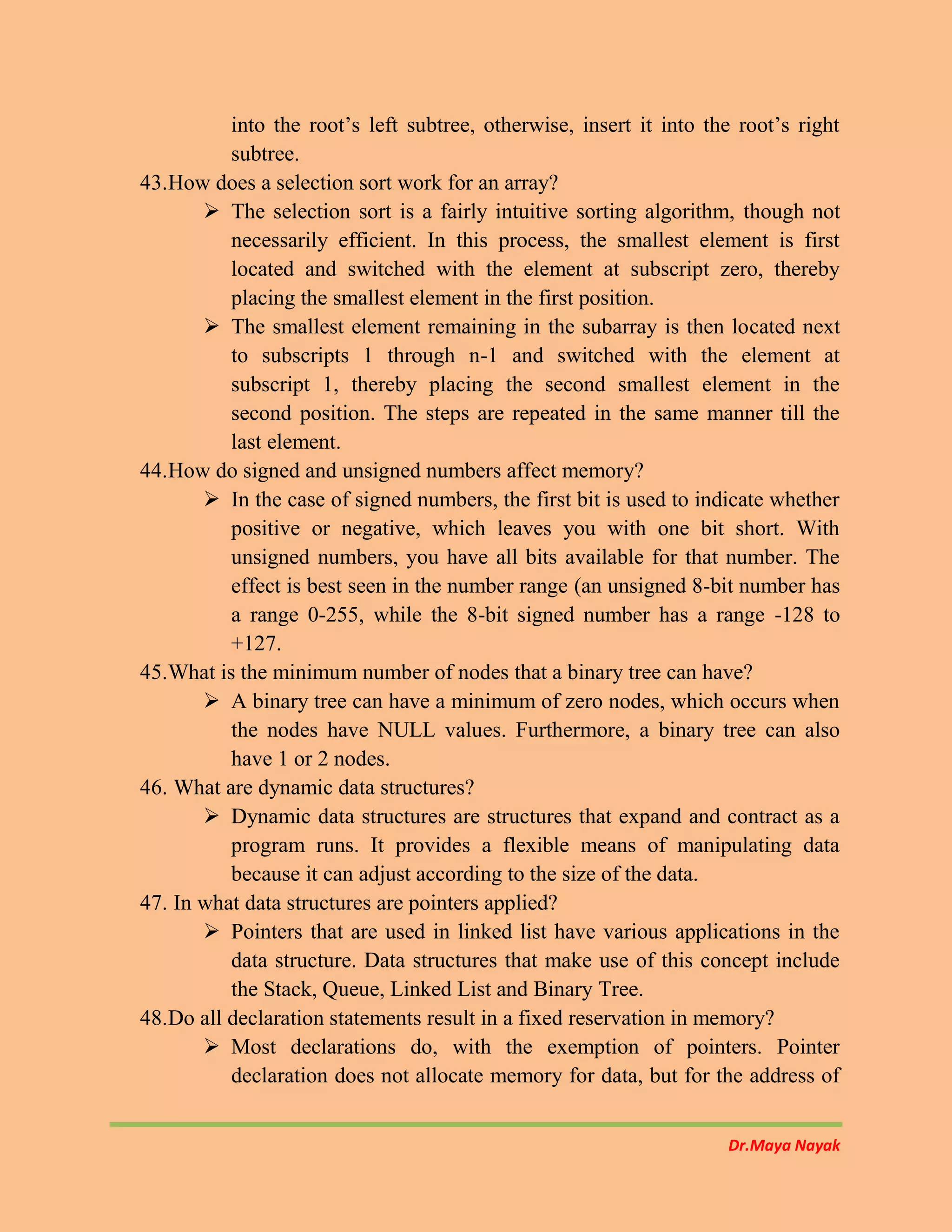 Dr.Maya Nayak
into the root’s left subtree, otherwise, insert it into the root’s right
subtree.
43.How does a selection sort work for an array?
 The selection sort is a fairly intuitive sorting algorithm, though not
necessarily efficient. In this process, the smallest element is first
located and switched with the element at subscript zero, thereby
placing the smallest element in the first position.
 The smallest element remaining in the subarray is then located next
to subscripts 1 through n-1 and switched with the element at
subscript 1, thereby placing the second smallest element in the
second position. The steps are repeated in the same manner till the
last element.
44.How do signed and unsigned numbers affect memory?
 In the case of signed numbers, the first bit is used to indicate whether
positive or negative, which leaves you with one bit short. With
unsigned numbers, you have all bits available for that number. The
effect is best seen in the number range (an unsigned 8-bit number has
a range 0-255, while the 8-bit signed number has a range -128 to
+127.
45.What is the minimum number of nodes that a binary tree can have?
 A binary tree can have a minimum of zero nodes, which occurs when
the nodes have NULL values. Furthermore, a binary tree can also
have 1 or 2 nodes.
46. What are dynamic data structures?
 Dynamic data structures are structures that expand and contract as a
program runs. It provides a flexible means of manipulating data
because it can adjust according to the size of the data.
47. In what data structures are pointers applied?
 Pointers that are used in linked list have various applications in the
data structure. Data structures that make use of this concept include
the Stack, Queue, Linked List and Binary Tree.
48.Do all declaration statements result in a fixed reservation in memory?
 Most declarations do, with the exemption of pointers. Pointer
declaration does not allocate memory for data, but for the address of
 