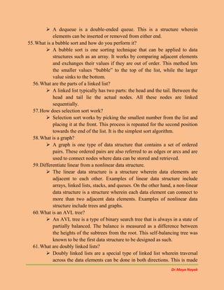 Dr.Maya Nayak
 A dequeue is a double-ended queue. This is a structure wherein
elements can be inserted or removed from either end.
55.What is a bubble sort and how do you perform it?
 A bubble sort is one sorting technique that can be applied to data
structures such as an array. It works by comparing adjacent elements
and exchanges their values if they are out of order. This method lets
the smaller values “bubble” to the top of the list, while the larger
value sinks to the bottom.
56.What are the parts of a linked list?
 A linked list typically has two parts: the head and the tail. Between the
head and tail lie the actual nodes. All these nodes are linked
sequentially.
57.How does selection sort work?
 Selection sort works by picking the smallest number from the list and
placing it at the front. This process is repeated for the second position
towards the end of the list. It is the simplest sort algorithm.
58.What is a graph?
 A graph is one type of data structure that contains a set of ordered
pairs. These ordered pairs are also referred to as edges or arcs and are
used to connect nodes where data can be stored and retrieved.
59.Differentiate linear from a nonlinear data structure.
 The linear data structure is a structure wherein data elements are
adjacent to each other. Examples of linear data structure include
arrays, linked lists, stacks, and queues. On the other hand, a non-linear
data structure is a structure wherein each data element can connect to
more than two adjacent data elements. Examples of nonlinear data
structure include trees and graphs.
60.What is an AVL tree?
 An AVL tree is a type of binary search tree that is always in a state of
partially balanced. The balance is measured as a difference between
the heights of the subtrees from the root. This self-balancing tree was
known to be the first data structure to be designed as such.
61.What are doubly linked lists?
 Doubly linked lists are a special type of linked list wherein traversal
across the data elements can be done in both directions. This is made
 