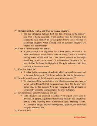 Dr.Maya Nayak
19. Differentiate between file and structure storage structure.
 The key difference between both the data structure is the memory
area that is being accessed. When dealing with the structure that
resides the main memory of the computer system, this is referred to
as storage structure. When dealing with an auxiliary structure, we
refer to it as file structures.
20. When is a binary search best applied?
 A binary search is an algorithm that is best applied to search a list
when the elements are already in order or sorted. The list is searched
starting in the middle, such that if that middle value is not the target
search key, it will check to see if it will continue the search on the
lower half of the list or the higher half. The split and search will then
continue in the same manner.
21. What is a linked list?
 A linked list is a sequence of nodes in which each node is connected
to the node following it. This forms a chain-like link for data storage.
22. How do you reference all the elements in a one-dimension array?
 To reference all the elements in a one -dimension array, you need to
use an indexed loop, So that, the counter runs from 0 to the array size
minus one. In this manner, You can reference all the elements in
sequence by using the loop counter as the array subscript.
23. In what areas do data structures are applied?
 Data structures are essential in almost every aspect where data is
involved. In general, algorithms that involve efficient data structure is
applied in the following areas: numerical analysis, operating system,
A.I., compiler design, database management, graphics, and statistical
analysis, to name a few.
24. What is LIFO?
 