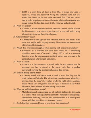Dr.Maya Nayak
 LIFO is a short form of Last In First Out. It refers how data is
accessed, stored and retrieved. Using this scheme, data that was
stored last should be the one to be extracted first. This also means
that in order to gain access to the first data, all the other data that was
stored before this first data must first be retrieved and extracted.
25. What is a queue?
 A queue is a data structure that can simulate a list or stream of data.
In this structure, new elements are inserted at one end, and existing
elements are removed from the other end.
26.What are binary trees?
 A binary tree is one type of data structure that has two nodes, a left
node, and a right node. In programming, binary trees are an extension
of the linked list structures.
27. Which data structures are applied when dealing with a recursive function?
 Recursion, is a function that calls itself based on a terminating
condition, makes use of the stack. Using LIFO, a call to a recursive
function saves the return address so that it knows how to return to the
calling function after the call terminates.
28. What is a stack?
 A stack is a data structure in which only the top element can be
accessed. As data is stored in the stack, each data is pushed
downward, leaving the most recently added data on top.
29. Explain Binary Search Tree?
 A binary search tree stores data in such a way that they can be
retrieved very efficiently. The left subtree contains nodes whose keys
are less than the node’s key value, while the right subtree contains
nodes whose keys are greater than or equal to the node’s key value.
Moreover, both subtrees are also binary search trees.
30. What are multidimensional arrays?
 Multidimensional arrays make use of multiple indexes to store data.
It is useful when storing data that cannot be represented using single
dimensional indexing, such as data representation in a board game,
tables with data stored in more than one column.
31. Are linked lists considered linear or non-linear data structures?
 