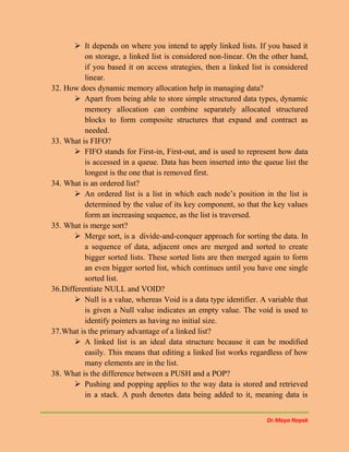 Dr.Maya Nayak
 It depends on where you intend to apply linked lists. If you based it
on storage, a linked list is considered non-linear. On the other hand,
if you based it on access strategies, then a linked list is considered
linear.
32. How does dynamic memory allocation help in managing data?
 Apart from being able to store simple structured data types, dynamic
memory allocation can combine separately allocated structured
blocks to form composite structures that expand and contract as
needed.
33. What is FIFO?
 FIFO stands for First-in, First-out, and is used to represent how data
is accessed in a queue. Data has been inserted into the queue list the
longest is the one that is removed first.
34. What is an ordered list?
 An ordered list is a list in which each node’s position in the list is
determined by the value of its key component, so that the key values
form an increasing sequence, as the list is traversed.
35. What is merge sort?
 Merge sort, is a divide-and-conquer approach for sorting the data. In
a sequence of data, adjacent ones are merged and sorted to create
bigger sorted lists. These sorted lists are then merged again to form
an even bigger sorted list, which continues until you have one single
sorted list.
36.Differentiate NULL and VOID?
 Null is a value, whereas Void is a data type identifier. A variable that
is given a Null value indicates an empty value. The void is used to
identify pointers as having no initial size.
37.What is the primary advantage of a linked list?
 A linked list is an ideal data structure because it can be modified
easily. This means that editing a linked list works regardless of how
many elements are in the list.
38. What is the difference between a PUSH and a POP?
 Pushing and popping applies to the way data is stored and retrieved
in a stack. A push denotes data being added to it, meaning data is
 