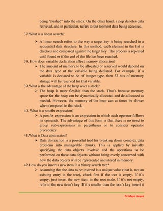 Dr.Maya Nayak
being “pushed” into the stack. On the other hand, a pop denotes data
retrieval, and in particular, refers to the topmost data being accessed.
37.What is a linear search?
 A linear search refers to the way a target key is being searched in a
sequential data structure. In this method, each element in the list is
checked and compared against the target key. The process is repeated
until found or if the end of the file has been reached.
38. How does variable declaration affect memory allocation?
 The amount of memory to be allocated or reserved would depend on
the data type of the variable being declared. For example, if a
variable is declared to be of integer type, then 32 bits of memory
storage will be reserved for that variable.
39.What is the advantage of the heap over a stack?
 The heap is more flexible than the stack. That’s because memory
space for the heap can be dynamically allocated and de-allocated as
needed. However, the memory of the heap can at times be slower
when compared to that stack.
40. What is a postfix expression?
 A postfix expression is an expression in which each operator follows
its operands. The advantage of this form is that there is no need to
group sub-expressions in parentheses or to consider operator
precedence.
41.What is Data abstraction?
 Data abstraction is a powerful tool for breaking down complex data
problems into manageable chunks. This is applied by initially
specifying the data objects involved and the operations to be
performed on these data objects without being overly concerned with
how the data objects will be represented and stored in memory.
42.How do you insert a new item in a binary search tree?
 Assuming that the data to be inserted is a unique value (that is, not an
existing entry in the tree), check first if the tree is empty. If it’s
empty, just insert the new item in the root node. If it’s not empty,
refer to the new item’s key. If it’s smaller than the root’s key, insert it
 