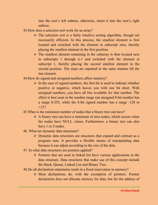 Dr.Maya Nayak
into the root’s left subtree, otherwise, insert it into the root’s right
subtree.
43.How does a selection sort work for an array?
 The selection sort is a fairly intuitive sorting algorithm, though not
necessarily efficient. In this process, the smallest element is first
located and switched with the element at subscript zero, thereby
placing the smallest element in the first position.
 The smallest element remaining in the subarray is then located next
to subscripts 1 through n-1 and switched with the element at
subscript 1, thereby placing the second smallest element in the
second position. The steps are repeated in the same manner till the
last element.
44.How do signed and unsigned numbers affect memory?
 In the case of signed numbers, the first bit is used to indicate whether
positive or negative, which leaves you with one bit short. With
unsigned numbers, you have all bits available for that number. The
effect is best seen in the number range (an unsigned 8-bit number has
a range 0-255, while the 8-bit signed number has a range -128 to
+127.
45.What is the minimum number of nodes that a binary tree can have?
 A binary tree can have a minimum of zero nodes, which occurs when
the nodes have NULL values. Furthermore, a binary tree can also
have 1 or 2 nodes.
46. What are dynamic data structures?
 Dynamic data structures are structures that expand and contract as a
program runs. It provides a flexible means of manipulating data
because it can adjust according to the size of the data.
47. In what data structures are pointers applied?
 Pointers that are used in linked list have various applications in the
data structure. Data structures that make use of this concept include
the Stack, Queue, Linked List and Binary Tree.
48.Do all declaration statements result in a fixed reservation in memory?
 Most declarations do, with the exemption of pointers. Pointer
declaration does not allocate memory for data, but for the address of
 