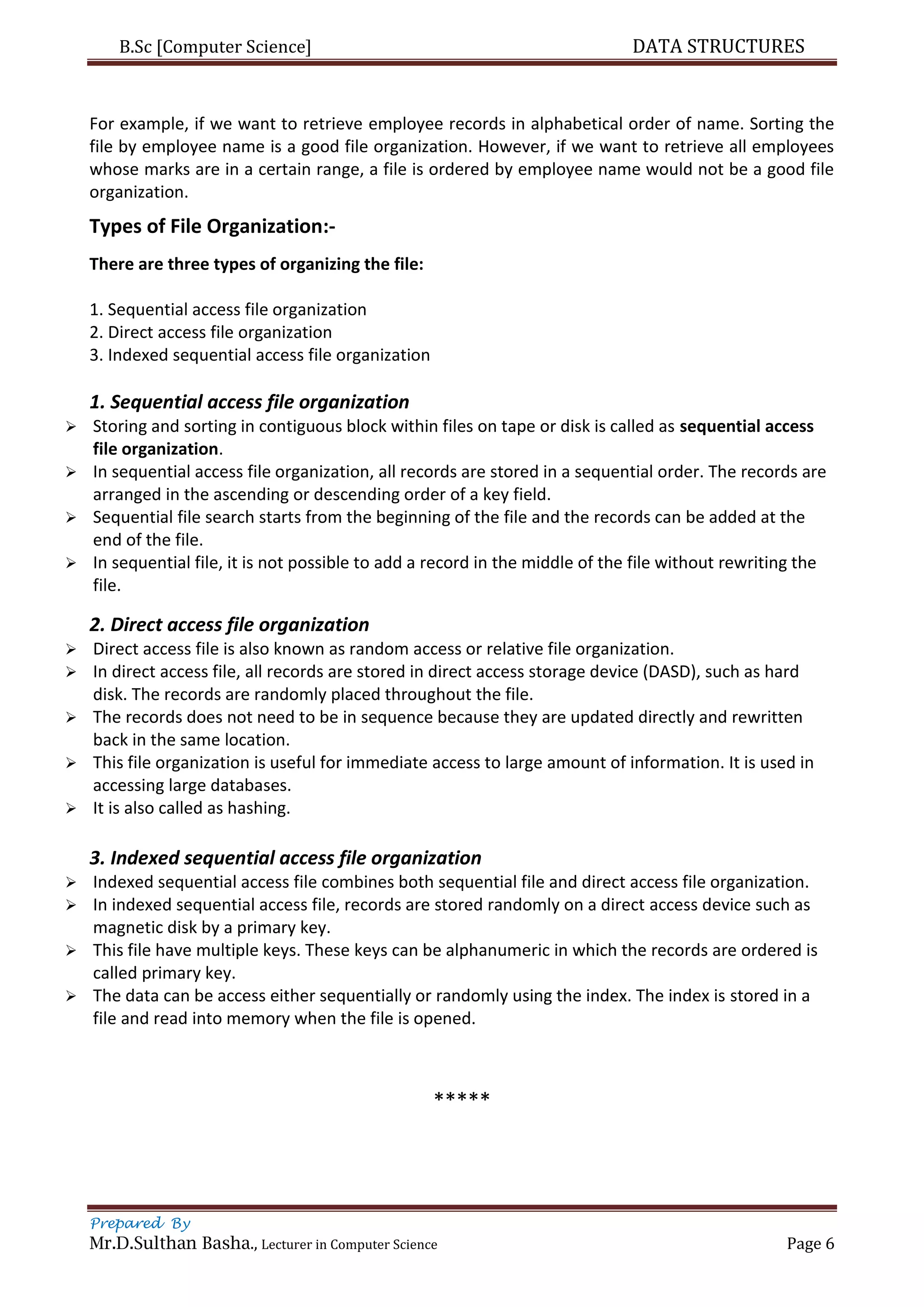 B.Sc [Computer Science] DATA STRUCTURES
Prepared By
Mr.D.Sulthan Basha., Lecturer in Computer Science Page 6
For example, if we want to retrieve employee records in alphabetical order of name. Sorting the
file by employee name is a good file organization. However, if we want to retrieve all employees
whose marks are in a certain range, a file is ordered by employee name would not be a good file
organization.
Types of File Organization:-
There are three types of organizing the file:
1. Sequential access file organization
2. Direct access file organization
3. Indexed sequential access file organization
1. Sequential access file organization
 Storing and sorting in contiguous block within files on tape or disk is called as sequential access
file organization.
 In sequential access file organization, all records are stored in a sequential order. The records are
arranged in the ascending or descending order of a key field.
 Sequential file search starts from the beginning of the file and the records can be added at the
end of the file.
 In sequential file, it is not possible to add a record in the middle of the file without rewriting the
file.
2. Direct access file organization
 Direct access file is also known as random access or relative file organization.
 In direct access file, all records are stored in direct access storage device (DASD), such as hard
disk. The records are randomly placed throughout the file.
 The records does not need to be in sequence because they are updated directly and rewritten
back in the same location.
 This file organization is useful for immediate access to large amount of information. It is used in
accessing large databases.
 It is also called as hashing.
3. Indexed sequential access file organization
 Indexed sequential access file combines both sequential file and direct access file organization.
 In indexed sequential access file, records are stored randomly on a direct access device such as
magnetic disk by a primary key.
 This file have multiple keys. These keys can be alphanumeric in which the records are ordered is
called primary key.
 The data can be access either sequentially or randomly using the index. The index is stored in a
file and read into memory when the file is opened.
*****
 