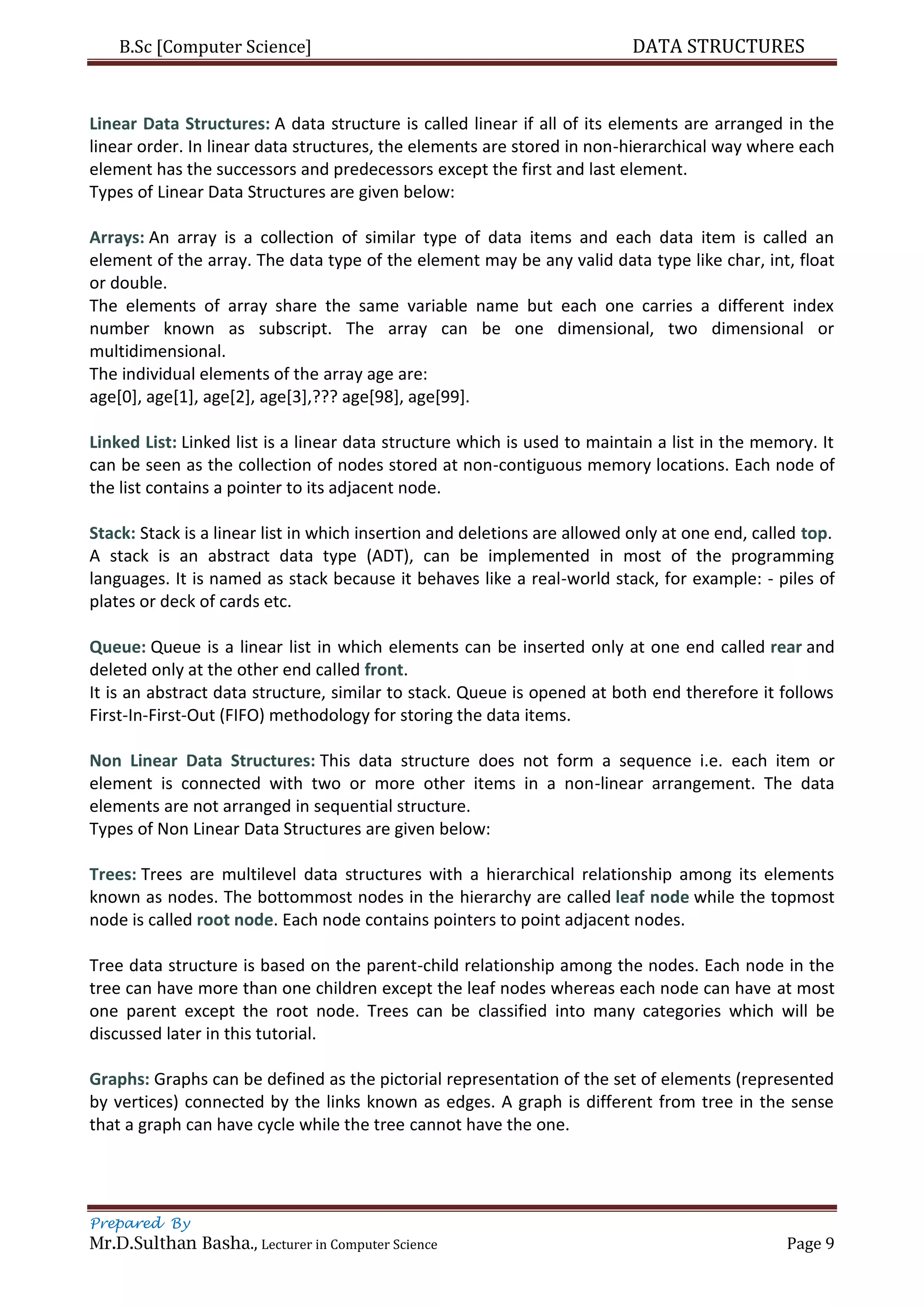 B.Sc [Computer Science] DATA STRUCTURES
Prepared By
Mr.D.Sulthan Basha., Lecturer in Computer Science Page 9
Linear Data Structures: A data structure is called linear if all of its elements are arranged in the
linear order. In linear data structures, the elements are stored in non-hierarchical way where each
element has the successors and predecessors except the first and last element.
Types of Linear Data Structures are given below:
Arrays: An array is a collection of similar type of data items and each data item is called an
element of the array. The data type of the element may be any valid data type like char, int, float
or double.
The elements of array share the same variable name but each one carries a different index
number known as subscript. The array can be one dimensional, two dimensional or
multidimensional.
The individual elements of the array age are:
age[0], age[1], age[2], age[3],??? age[98], age[99].
Linked List: Linked list is a linear data structure which is used to maintain a list in the memory. It
can be seen as the collection of nodes stored at non-contiguous memory locations. Each node of
the list contains a pointer to its adjacent node.
Stack: Stack is a linear list in which insertion and deletions are allowed only at one end, called top.
A stack is an abstract data type (ADT), can be implemented in most of the programming
languages. It is named as stack because it behaves like a real-world stack, for example: - piles of
plates or deck of cards etc.
Queue: Queue is a linear list in which elements can be inserted only at one end called rear and
deleted only at the other end called front.
It is an abstract data structure, similar to stack. Queue is opened at both end therefore it follows
First-In-First-Out (FIFO) methodology for storing the data items.
Non Linear Data Structures: This data structure does not form a sequence i.e. each item or
element is connected with two or more other items in a non-linear arrangement. The data
elements are not arranged in sequential structure.
Types of Non Linear Data Structures are given below:
Trees: Trees are multilevel data structures with a hierarchical relationship among its elements
known as nodes. The bottommost nodes in the hierarchy are called leaf node while the topmost
node is called root node. Each node contains pointers to point adjacent nodes.
Tree data structure is based on the parent-child relationship among the nodes. Each node in the
tree can have more than one children except the leaf nodes whereas each node can have at most
one parent except the root node. Trees can be classified into many categories which will be
discussed later in this tutorial.
Graphs: Graphs can be defined as the pictorial representation of the set of elements (represented
by vertices) connected by the links known as edges. A graph is different from tree in the sense
that a graph can have cycle while the tree cannot have the one.
 