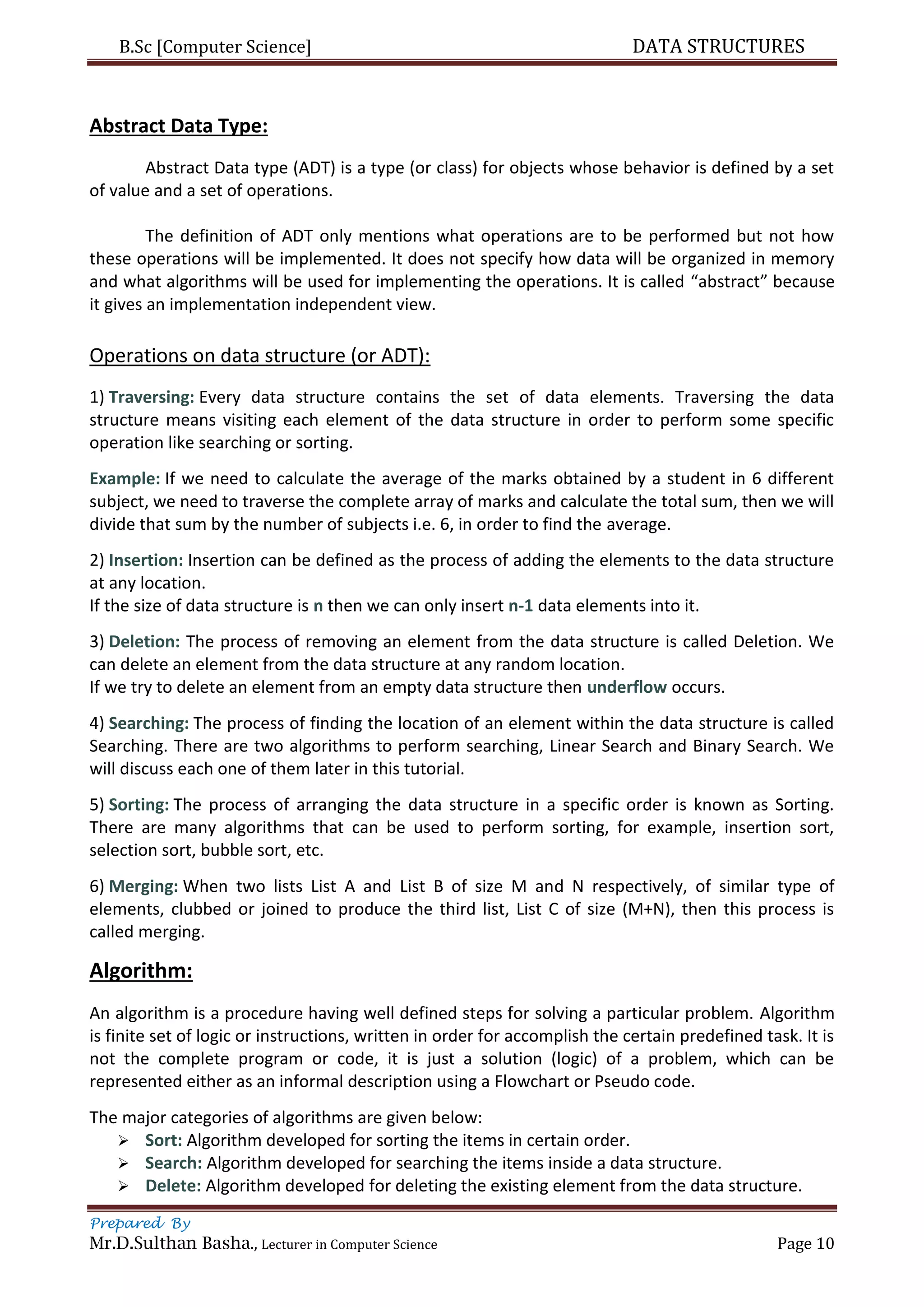 B.Sc [Computer Science] DATA STRUCTURES
Prepared By
Mr.D.Sulthan Basha., Lecturer in Computer Science Page 10
Abstract Data Type:
Abstract Data type (ADT) is a type (or class) for objects whose behavior is defined by a set
of value and a set of operations.
The definition of ADT only mentions what operations are to be performed but not how
these operations will be implemented. It does not specify how data will be organized in memory
and what algorithms will be used for implementing the operations. It is called “abstract” because
it gives an implementation independent view.
Operations on data structure (or ADT):
1) Traversing: Every data structure contains the set of data elements. Traversing the data
structure means visiting each element of the data structure in order to perform some specific
operation like searching or sorting.
Example: If we need to calculate the average of the marks obtained by a student in 6 different
subject, we need to traverse the complete array of marks and calculate the total sum, then we will
divide that sum by the number of subjects i.e. 6, in order to find the average.
2) Insertion: Insertion can be defined as the process of adding the elements to the data structure
at any location.
If the size of data structure is n then we can only insert n-1 data elements into it.
3) Deletion: The process of removing an element from the data structure is called Deletion. We
can delete an element from the data structure at any random location.
If we try to delete an element from an empty data structure then underflow occurs.
4) Searching: The process of finding the location of an element within the data structure is called
Searching. There are two algorithms to perform searching, Linear Search and Binary Search. We
will discuss each one of them later in this tutorial.
5) Sorting: The process of arranging the data structure in a specific order is known as Sorting.
There are many algorithms that can be used to perform sorting, for example, insertion sort,
selection sort, bubble sort, etc.
6) Merging: When two lists List A and List B of size M and N respectively, of similar type of
elements, clubbed or joined to produce the third list, List C of size (M+N), then this process is
called merging.
Algorithm:
An algorithm is a procedure having well defined steps for solving a particular problem. Algorithm
is finite set of logic or instructions, written in order for accomplish the certain predefined task. It is
not the complete program or code, it is just a solution (logic) of a problem, which can be
represented either as an informal description using a Flowchart or Pseudo code.
The major categories of algorithms are given below:
 Sort: Algorithm developed for sorting the items in certain order.
 Search: Algorithm developed for searching the items inside a data structure.
 Delete: Algorithm developed for deleting the existing element from the data structure.
 