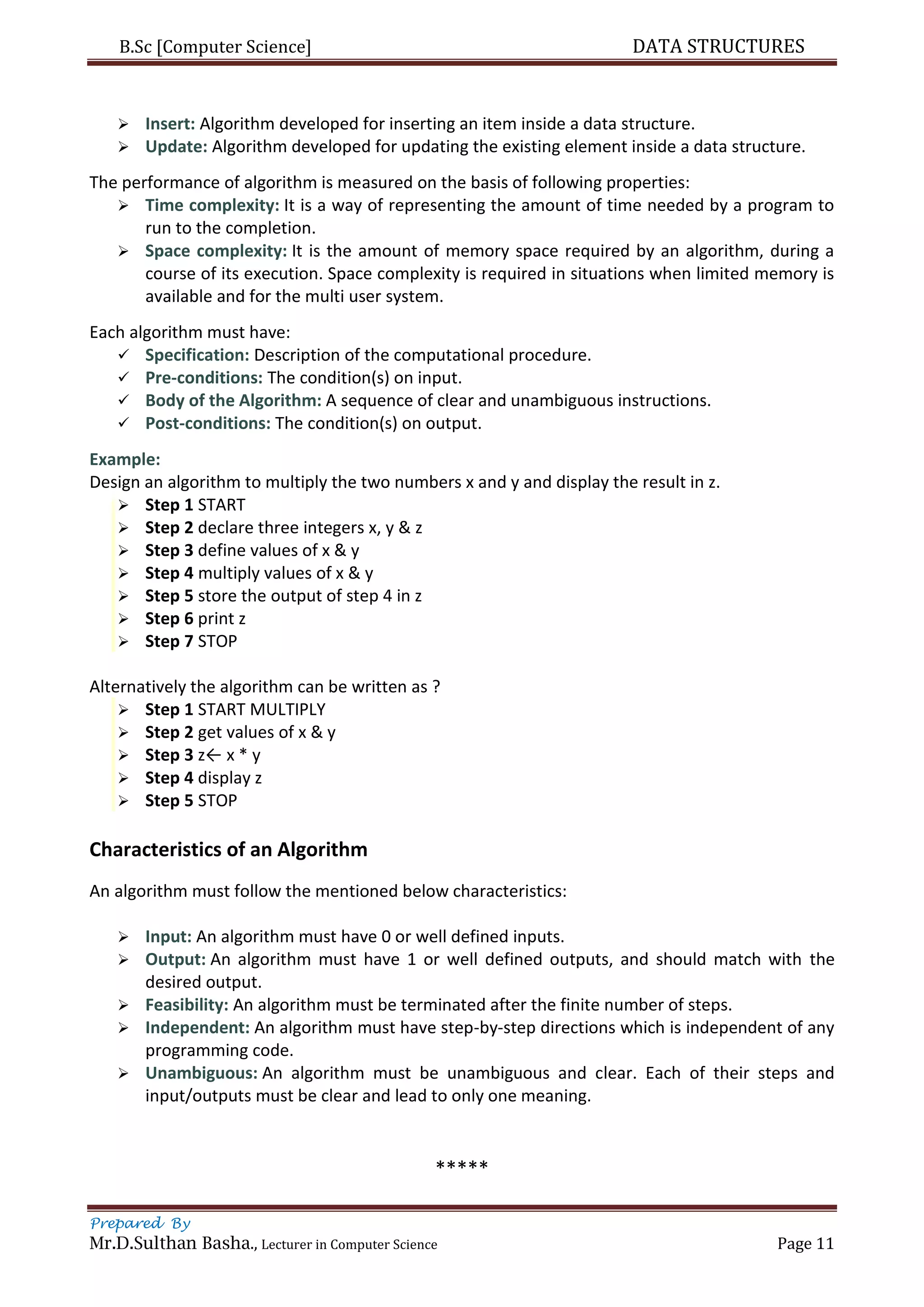 B.Sc [Computer Science] DATA STRUCTURES
Prepared By
Mr.D.Sulthan Basha., Lecturer in Computer Science Page 11
 Insert: Algorithm developed for inserting an item inside a data structure.
 Update: Algorithm developed for updating the existing element inside a data structure.
The performance of algorithm is measured on the basis of following properties:
 Time complexity: It is a way of representing the amount of time needed by a program to
run to the completion.
 Space complexity: It is the amount of memory space required by an algorithm, during a
course of its execution. Space complexity is required in situations when limited memory is
available and for the multi user system.
Each algorithm must have:
 Specification: Description of the computational procedure.
 Pre-conditions: The condition(s) on input.
 Body of the Algorithm: A sequence of clear and unambiguous instructions.
 Post-conditions: The condition(s) on output.
Example:
Design an algorithm to multiply the two numbers x and y and display the result in z.
 Step 1 START
 Step 2 declare three integers x, y & z
 Step 3 define values of x & y
 Step 4 multiply values of x & y
 Step 5 store the output of step 4 in z
 Step 6 print z
 Step 7 STOP
Alternatively the algorithm can be written as ?
 Step 1 START MULTIPLY
 Step 2 get values of x & y
 Step 3 z← x * y
 Step 4 display z
 Step 5 STOP
Characteristics of an Algorithm
An algorithm must follow the mentioned below characteristics:
 Input: An algorithm must have 0 or well defined inputs.
 Output: An algorithm must have 1 or well defined outputs, and should match with the
desired output.
 Feasibility: An algorithm must be terminated after the finite number of steps.
 Independent: An algorithm must have step-by-step directions which is independent of any
programming code.
 Unambiguous: An algorithm must be unambiguous and clear. Each of their steps and
input/outputs must be clear and lead to only one meaning.
*****
 