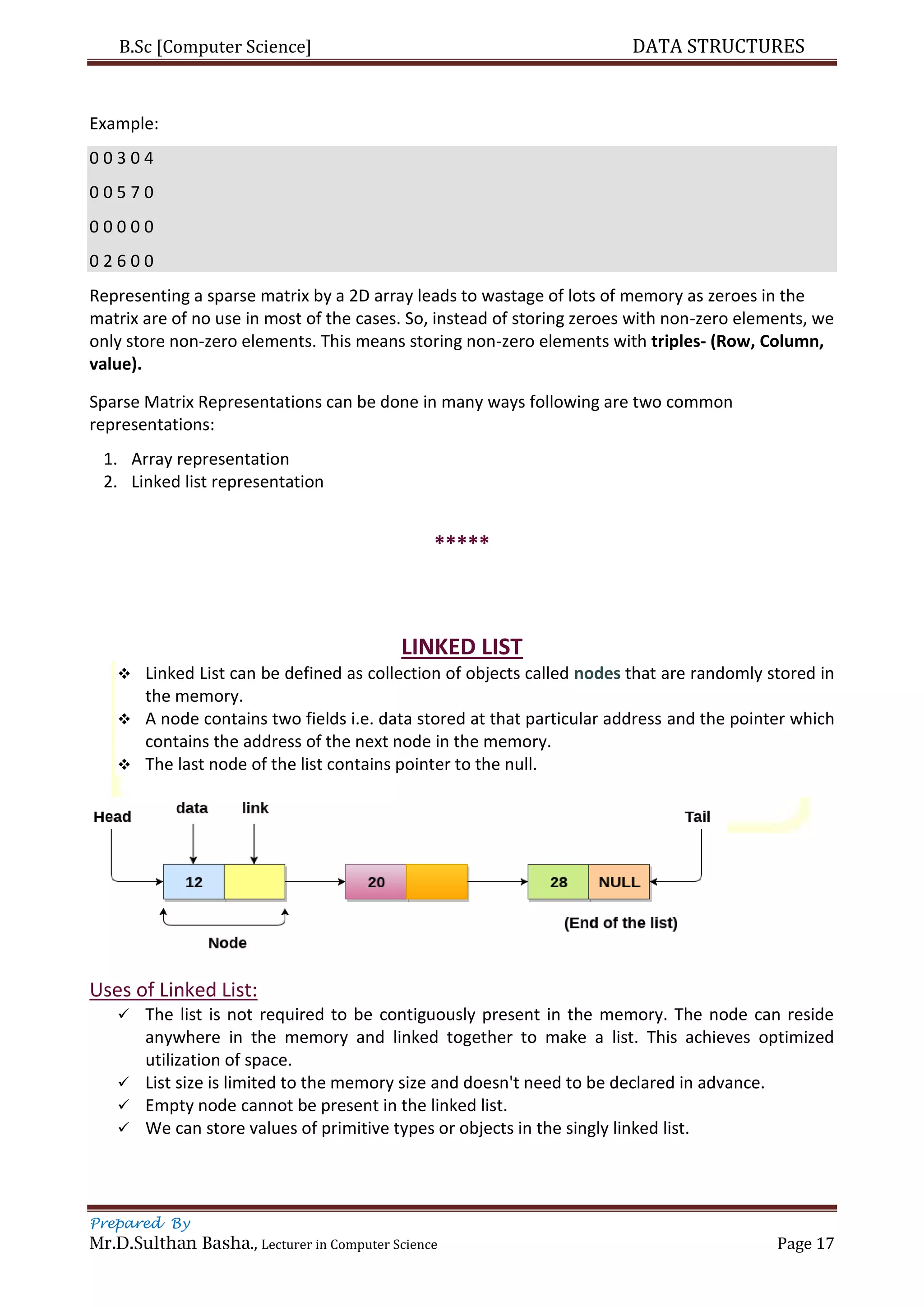 B.Sc [Computer Science] DATA STRUCTURES
Prepared By
Mr.D.Sulthan Basha., Lecturer in Computer Science Page 17
Example:
0 0 3 0 4
0 0 5 7 0
0 0 0 0 0
0 2 6 0 0
Representing a sparse matrix by a 2D array leads to wastage of lots of memory as zeroes in the
matrix are of no use in most of the cases. So, instead of storing zeroes with non-zero elements, we
only store non-zero elements. This means storing non-zero elements with triples- (Row, Column,
value).
Sparse Matrix Representations can be done in many ways following are two common
representations:
1. Array representation
2. Linked list representation
*****
LINKED LIST
 Linked List can be defined as collection of objects called nodes that are randomly stored in
the memory.
 A node contains two fields i.e. data stored at that particular address and the pointer which
contains the address of the next node in the memory.
 The last node of the list contains pointer to the null.
Uses of Linked List:
 The list is not required to be contiguously present in the memory. The node can reside
anywhere in the memory and linked together to make a list. This achieves optimized
utilization of space.
 List size is limited to the memory size and doesn't need to be declared in advance.
 Empty node cannot be present in the linked list.
 We can store values of primitive types or objects in the singly linked list.
 