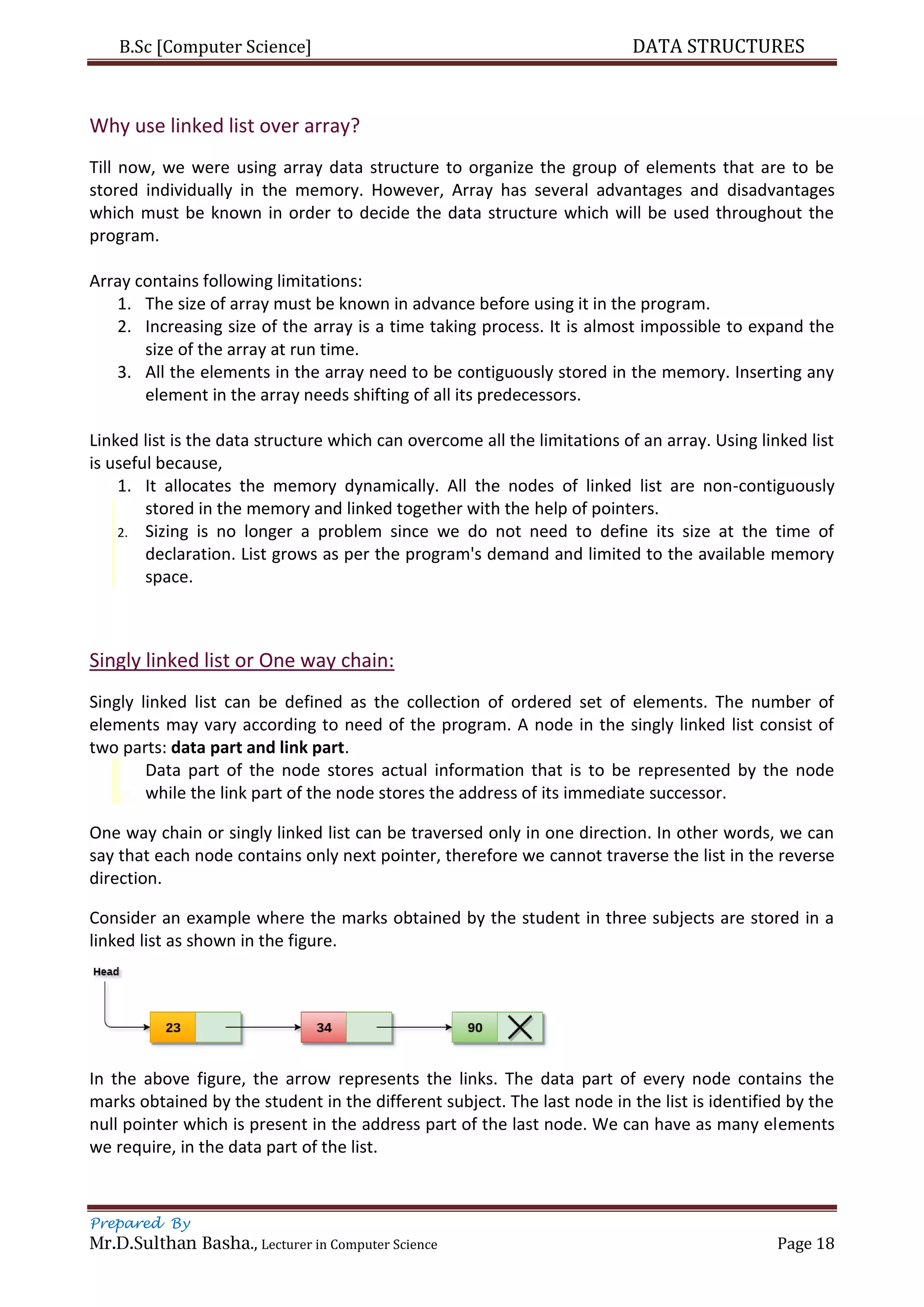 B.Sc [Computer Science] DATA STRUCTURES
Prepared By
Mr.D.Sulthan Basha., Lecturer in Computer Science Page 18
Why use linked list over array?
Till now, we were using array data structure to organize the group of elements that are to be
stored individually in the memory. However, Array has several advantages and disadvantages
which must be known in order to decide the data structure which will be used throughout the
program.
Array contains following limitations:
1. The size of array must be known in advance before using it in the program.
2. Increasing size of the array is a time taking process. It is almost impossible to expand the
size of the array at run time.
3. All the elements in the array need to be contiguously stored in the memory. Inserting any
element in the array needs shifting of all its predecessors.
Linked list is the data structure which can overcome all the limitations of an array. Using linked list
is useful because,
1. It allocates the memory dynamically. All the nodes of linked list are non-contiguously
stored in the memory and linked together with the help of pointers.
2. Sizing is no longer a problem since we do not need to define its size at the time of
declaration. List grows as per the program's demand and limited to the available memory
space.
Singly linked list or One way chain:
Singly linked list can be defined as the collection of ordered set of elements. The number of
elements may vary according to need of the program. A node in the singly linked list consist of
two parts: data part and link part.
Data part of the node stores actual information that is to be represented by the node
while the link part of the node stores the address of its immediate successor.
One way chain or singly linked list can be traversed only in one direction. In other words, we can
say that each node contains only next pointer, therefore we cannot traverse the list in the reverse
direction.
Consider an example where the marks obtained by the student in three subjects are stored in a
linked list as shown in the figure.
In the above figure, the arrow represents the links. The data part of every node contains the
marks obtained by the student in the different subject. The last node in the list is identified by the
null pointer which is present in the address part of the last node. We can have as many elements
we require, in the data part of the list.
 