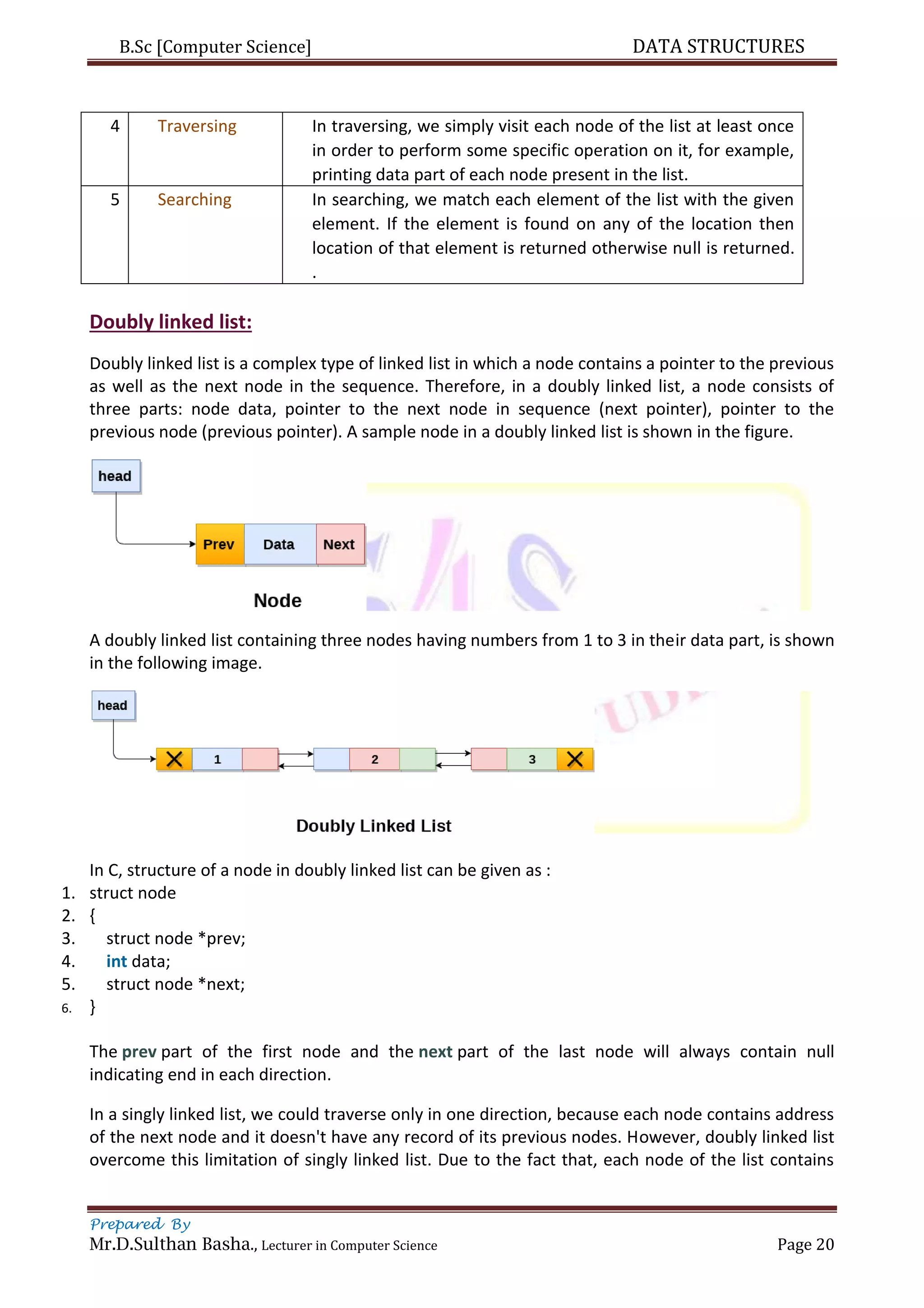 B.Sc [Computer Science] DATA STRUCTURES
Prepared By
Mr.D.Sulthan Basha., Lecturer in Computer Science Page 20
4 Traversing In traversing, we simply visit each node of the list at least once
in order to perform some specific operation on it, for example,
printing data part of each node present in the list.
5 Searching In searching, we match each element of the list with the given
element. If the element is found on any of the location then
location of that element is returned otherwise null is returned.
.
Doubly linked list:
Doubly linked list is a complex type of linked list in which a node contains a pointer to the previous
as well as the next node in the sequence. Therefore, in a doubly linked list, a node consists of
three parts: node data, pointer to the next node in sequence (next pointer), pointer to the
previous node (previous pointer). A sample node in a doubly linked list is shown in the figure.
A doubly linked list containing three nodes having numbers from 1 to 3 in their data part, is shown
in the following image.
In C, structure of a node in doubly linked list can be given as :
1. struct node
2. {
3. struct node *prev;
4. int data;
5. struct node *next;
6. }
The prev part of the first node and the next part of the last node will always contain null
indicating end in each direction.
In a singly linked list, we could traverse only in one direction, because each node contains address
of the next node and it doesn't have any record of its previous nodes. However, doubly linked list
overcome this limitation of singly linked list. Due to the fact that, each node of the list contains
 
