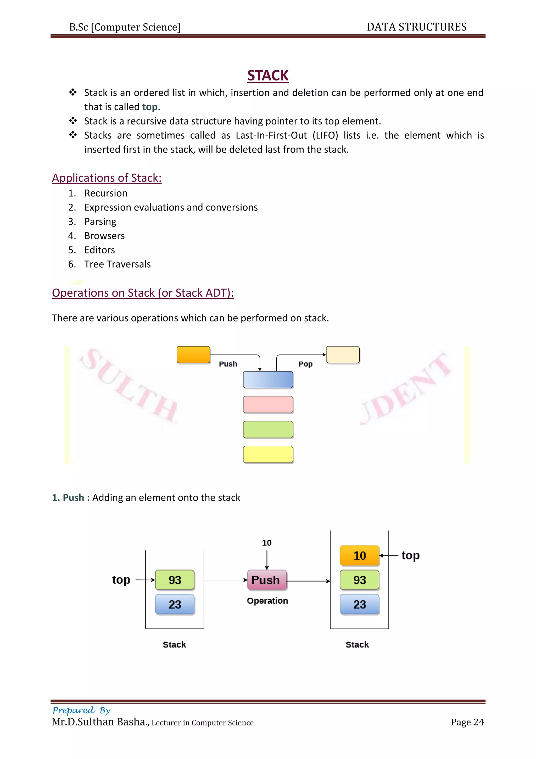 B.Sc [Computer Science] DATA STRUCTURES
Prepared By
Mr.D.Sulthan Basha., Lecturer in Computer Science Page 24
STACK
 Stack is an ordered list in which, insertion and deletion can be performed only at one end
that is called top.
 Stack is a recursive data structure having pointer to its top element.
 Stacks are sometimes called as Last-In-First-Out (LIFO) lists i.e. the element which is
inserted first in the stack, will be deleted last from the stack.
Applications of Stack:
1. Recursion
2. Expression evaluations and conversions
3. Parsing
4. Browsers
5. Editors
6. Tree Traversals
Operations on Stack (or Stack ADT):
There are various operations which can be performed on stack.
1. Push : Adding an element onto the stack
 