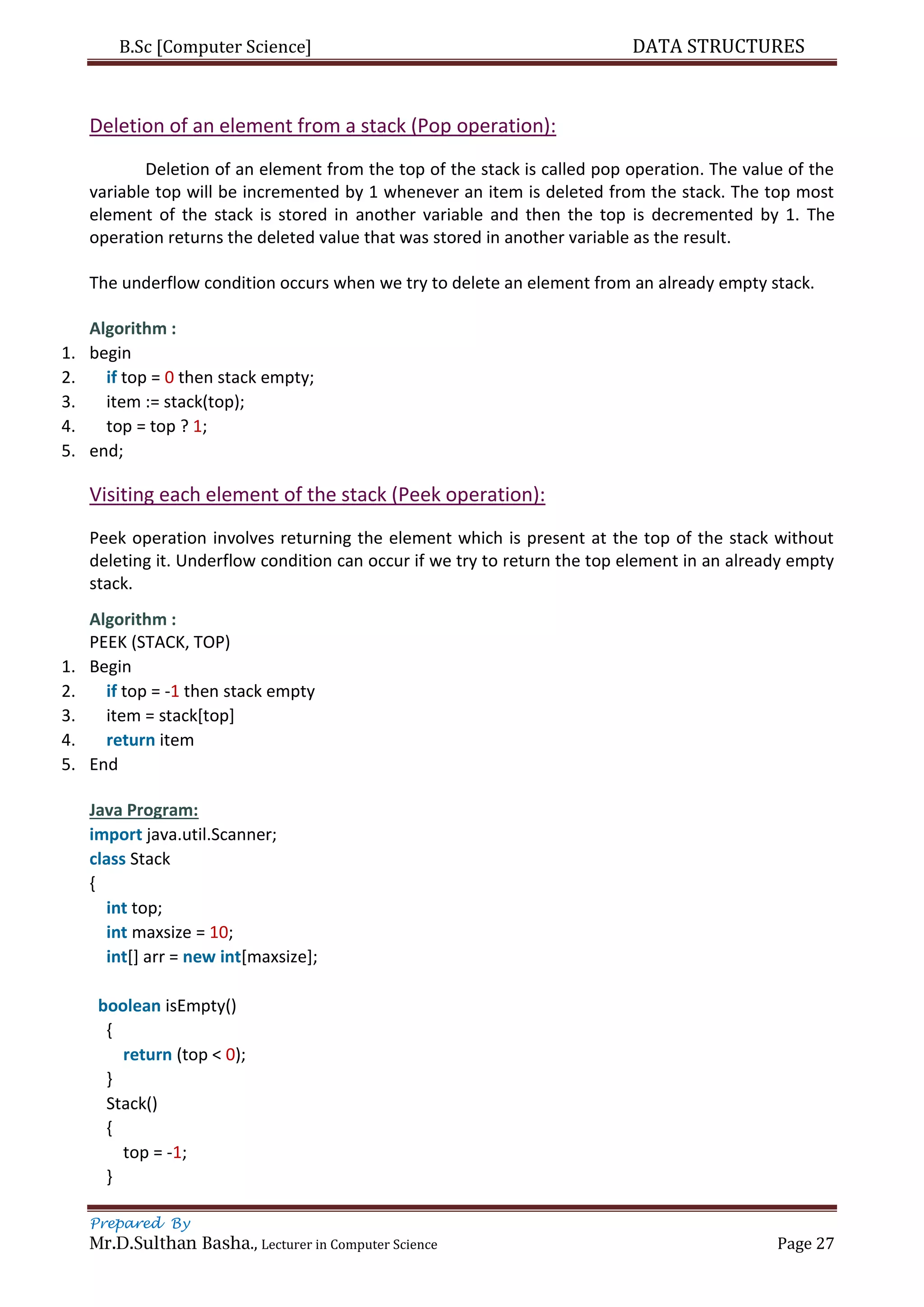 B.Sc [Computer Science] DATA STRUCTURES
Prepared By
Mr.D.Sulthan Basha., Lecturer in Computer Science Page 27
Deletion of an element from a stack (Pop operation):
Deletion of an element from the top of the stack is called pop operation. The value of the
variable top will be incremented by 1 whenever an item is deleted from the stack. The top most
element of the stack is stored in another variable and then the top is decremented by 1. The
operation returns the deleted value that was stored in another variable as the result.
The underflow condition occurs when we try to delete an element from an already empty stack.
Algorithm :
1. begin
2. if top = 0 then stack empty;
3. item := stack(top);
4. top = top ? 1;
5. end;
Visiting each element of the stack (Peek operation):
Peek operation involves returning the element which is present at the top of the stack without
deleting it. Underflow condition can occur if we try to return the top element in an already empty
stack.
Algorithm :
PEEK (STACK, TOP)
1. Begin
2. if top = -1 then stack empty
3. item = stack[top]
4. return item
5. End
Java Program:
import java.util.Scanner;
class Stack
{
int top;
int maxsize = 10;
int[] arr = new int[maxsize];
boolean isEmpty()
{
return (top < 0);
}
Stack()
{
top = -1;
}
 