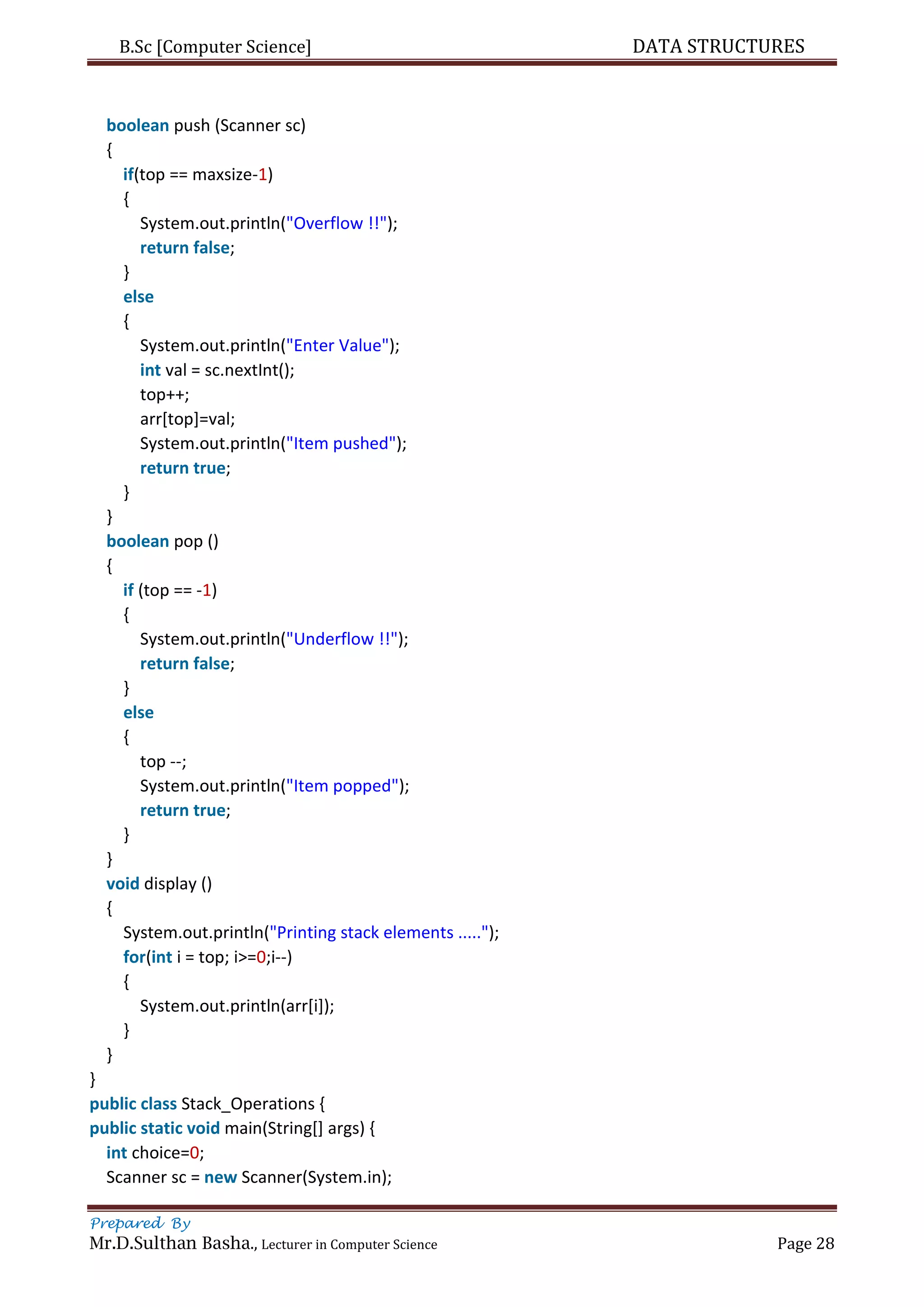 B.Sc [Computer Science] DATA STRUCTURES
Prepared By
Mr.D.Sulthan Basha., Lecturer in Computer Science Page 28
boolean push (Scanner sc)
{
if(top == maxsize-1)
{
System.out.println("Overflow !!");
return false;
}
else
{
System.out.println("Enter Value");
int val = sc.nextInt();
top++;
arr[top]=val;
System.out.println("Item pushed");
return true;
}
}
boolean pop ()
{
if (top == -1)
{
System.out.println("Underflow !!");
return false;
}
else
{
top --;
System.out.println("Item popped");
return true;
}
}
void display ()
{
System.out.println("Printing stack elements .....");
for(int i = top; i>=0;i--)
{
System.out.println(arr[i]);
}
}
}
public class Stack_Operations {
public static void main(String[] args) {
int choice=0;
Scanner sc = new Scanner(System.in);
 