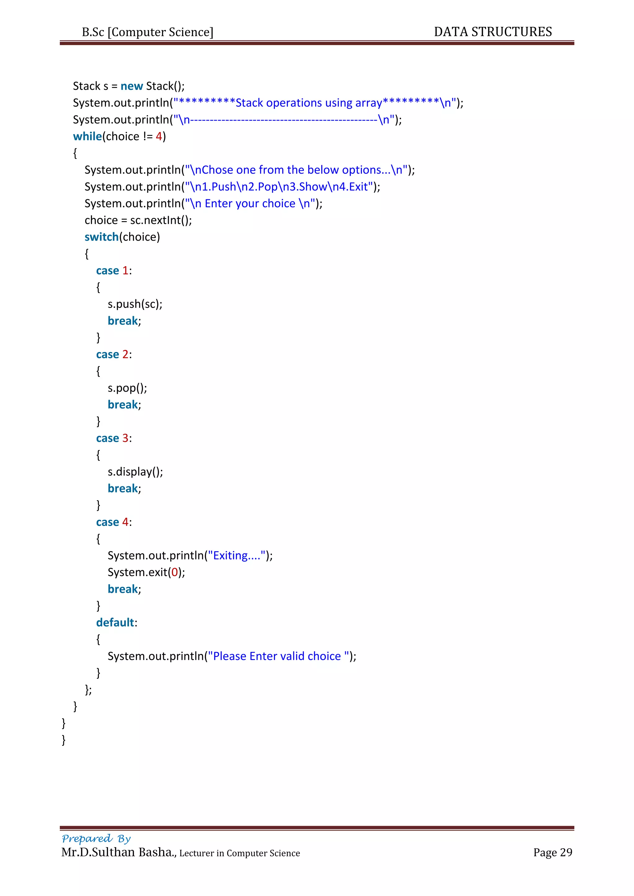 B.Sc [Computer Science] DATA STRUCTURES
Prepared By
Mr.D.Sulthan Basha., Lecturer in Computer Science Page 29
Stack s = new Stack();
System.out.println("*********Stack operations using array*********n");
System.out.println("n------------------------------------------------n");
while(choice != 4)
{
System.out.println("nChose one from the below options...n");
System.out.println("n1.Pushn2.Popn3.Shown4.Exit");
System.out.println("n Enter your choice n");
choice = sc.nextInt();
switch(choice)
{
case 1:
{
s.push(sc);
break;
}
case 2:
{
s.pop();
break;
}
case 3:
{
s.display();
break;
}
case 4:
{
System.out.println("Exiting....");
System.exit(0);
break;
}
default:
{
System.out.println("Please Enter valid choice ");
}
};
}
}
}
 