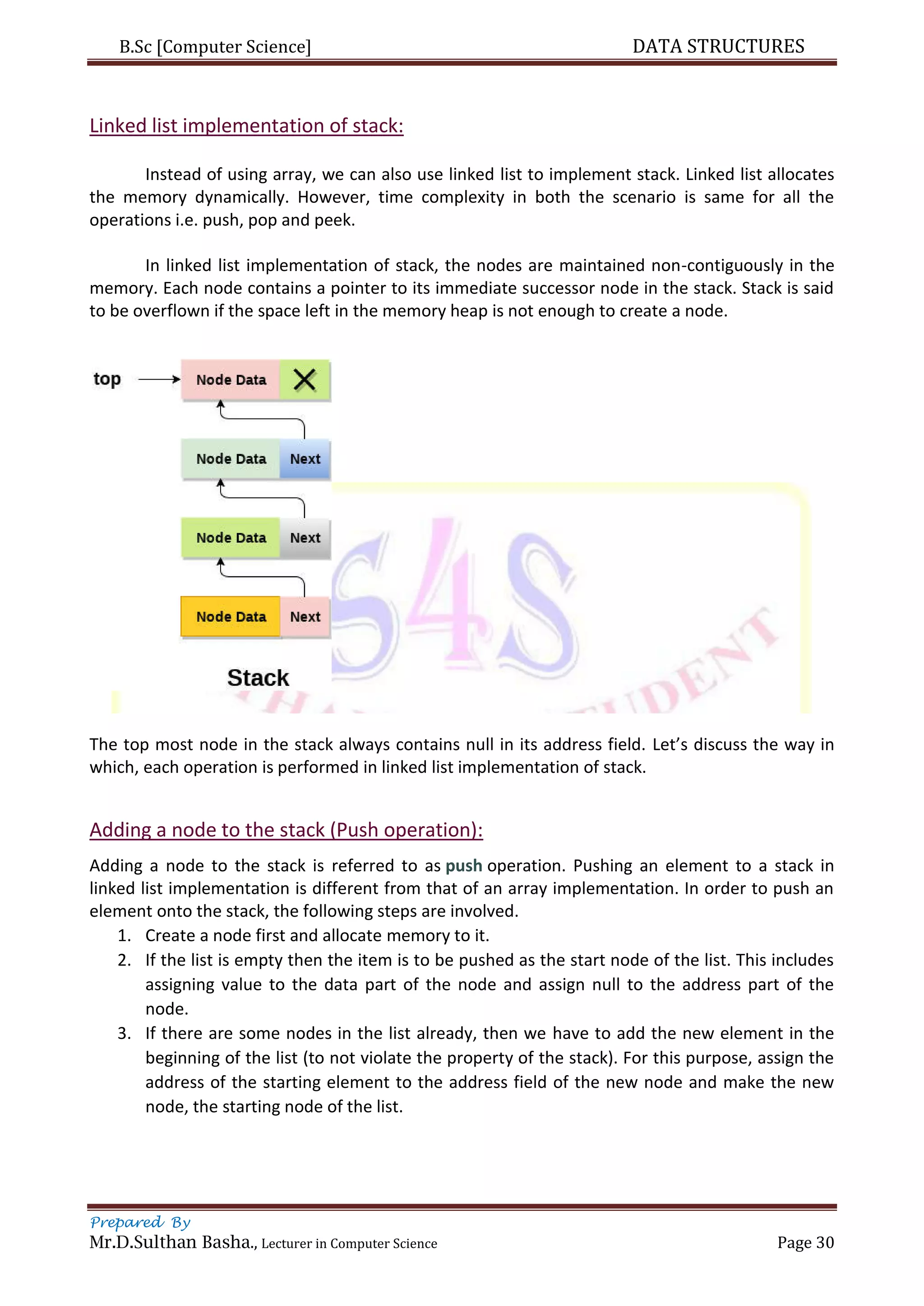 B.Sc [Computer Science] DATA STRUCTURES
Prepared By
Mr.D.Sulthan Basha., Lecturer in Computer Science Page 30
Linked list implementation of stack:
Instead of using array, we can also use linked list to implement stack. Linked list allocates
the memory dynamically. However, time complexity in both the scenario is same for all the
operations i.e. push, pop and peek.
In linked list implementation of stack, the nodes are maintained non-contiguously in the
memory. Each node contains a pointer to its immediate successor node in the stack. Stack is said
to be overflown if the space left in the memory heap is not enough to create a node.
The top most node in the stack always contains null in its address field. Let’s discuss the way in
which, each operation is performed in linked list implementation of stack.
Adding a node to the stack (Push operation):
Adding a node to the stack is referred to as push operation. Pushing an element to a stack in
linked list implementation is different from that of an array implementation. In order to push an
element onto the stack, the following steps are involved.
1. Create a node first and allocate memory to it.
2. If the list is empty then the item is to be pushed as the start node of the list. This includes
assigning value to the data part of the node and assign null to the address part of the
node.
3. If there are some nodes in the list already, then we have to add the new element in the
beginning of the list (to not violate the property of the stack). For this purpose, assign the
address of the starting element to the address field of the new node and make the new
node, the starting node of the list.
 