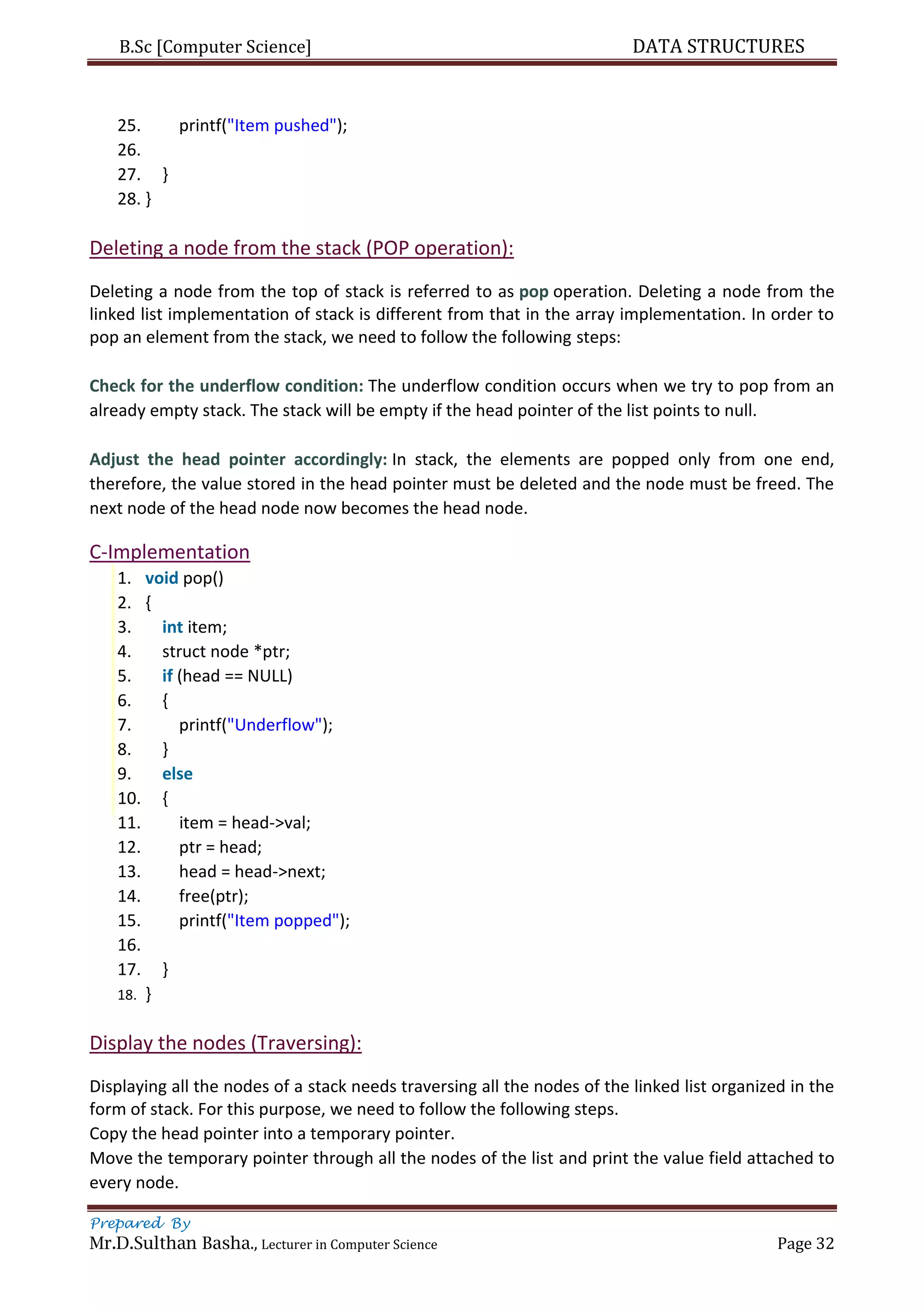 B.Sc [Computer Science] DATA STRUCTURES
Prepared By
Mr.D.Sulthan Basha., Lecturer in Computer Science Page 32
25. printf("Item pushed");
26.
27. }
28. }
Deleting a node from the stack (POP operation):
Deleting a node from the top of stack is referred to as pop operation. Deleting a node from the
linked list implementation of stack is different from that in the array implementation. In order to
pop an element from the stack, we need to follow the following steps:
Check for the underflow condition: The underflow condition occurs when we try to pop from an
already empty stack. The stack will be empty if the head pointer of the list points to null.
Adjust the head pointer accordingly: In stack, the elements are popped only from one end,
therefore, the value stored in the head pointer must be deleted and the node must be freed. The
next node of the head node now becomes the head node.
C-Implementation
1. void pop()
2. {
3. int item;
4. struct node *ptr;
5. if (head == NULL)
6. {
7. printf("Underflow");
8. }
9. else
10. {
11. item = head->val;
12. ptr = head;
13. head = head->next;
14. free(ptr);
15. printf("Item popped");
16.
17. }
18. }
Display the nodes (Traversing):
Displaying all the nodes of a stack needs traversing all the nodes of the linked list organized in the
form of stack. For this purpose, we need to follow the following steps.
Copy the head pointer into a temporary pointer.
Move the temporary pointer through all the nodes of the list and print the value field attached to
every node.
 