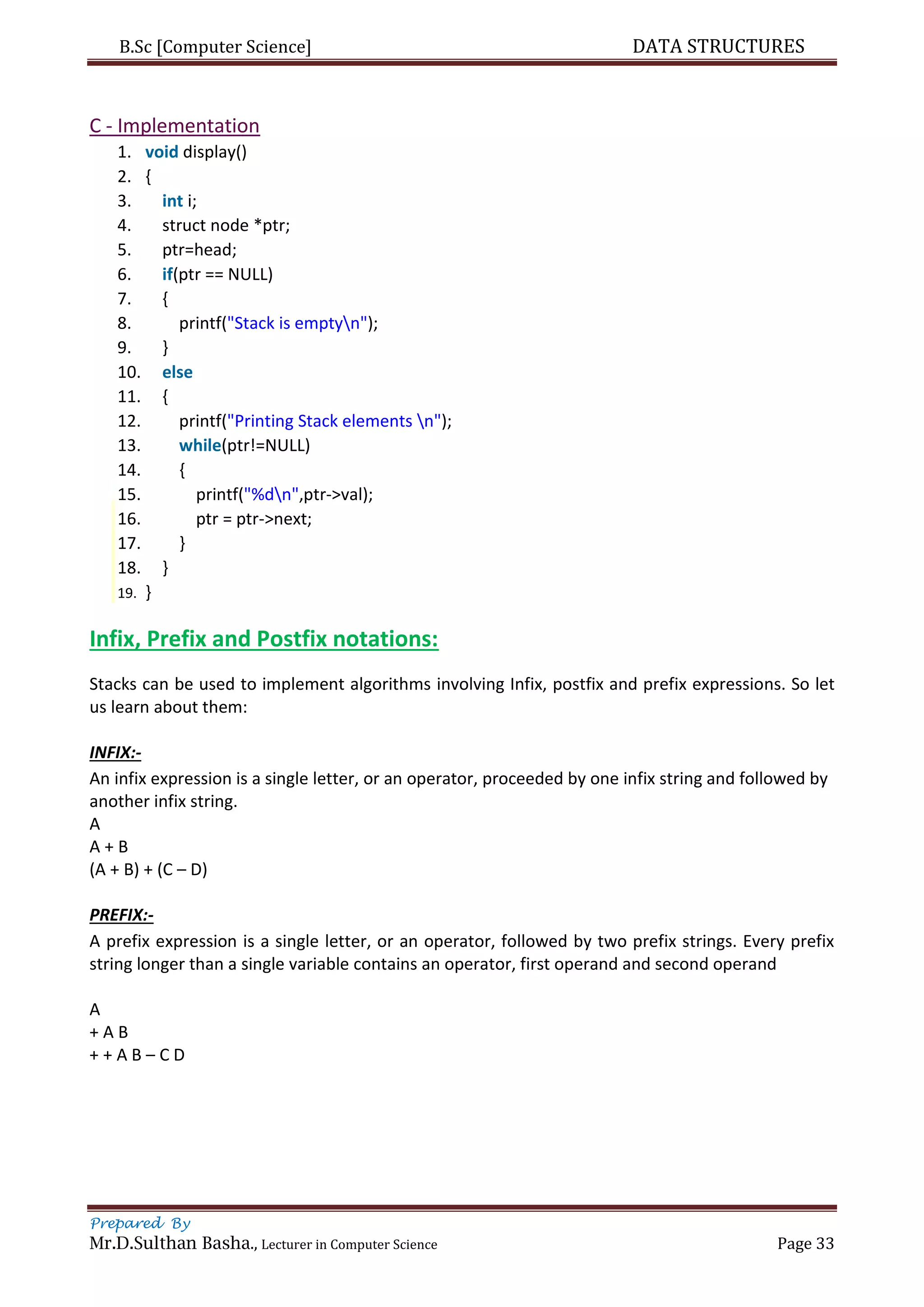 B.Sc [Computer Science] DATA STRUCTURES
Prepared By
Mr.D.Sulthan Basha., Lecturer in Computer Science Page 33
C - Implementation
1. void display()
2. {
3. int i;
4. struct node *ptr;
5. ptr=head;
6. if(ptr == NULL)
7. {
8. printf("Stack is emptyn");
9. }
10. else
11. {
12. printf("Printing Stack elements n");
13. while(ptr!=NULL)
14. {
15. printf("%dn",ptr->val);
16. ptr = ptr->next;
17. }
18. }
19. }
Infix, Prefix and Postfix notations:
Stacks can be used to implement algorithms involving Infix, postfix and prefix expressions. So let
us learn about them:
INFIX:-
An infix expression is a single letter, or an operator, proceeded by one infix string and followed by
another infix string.
A
A + B
(A + B) + (C – D)
PREFIX:-
A prefix expression is a single letter, or an operator, followed by two prefix strings. Every prefix
string longer than a single variable contains an operator, first operand and second operand
A
+ A B
+ + A B – C D
 