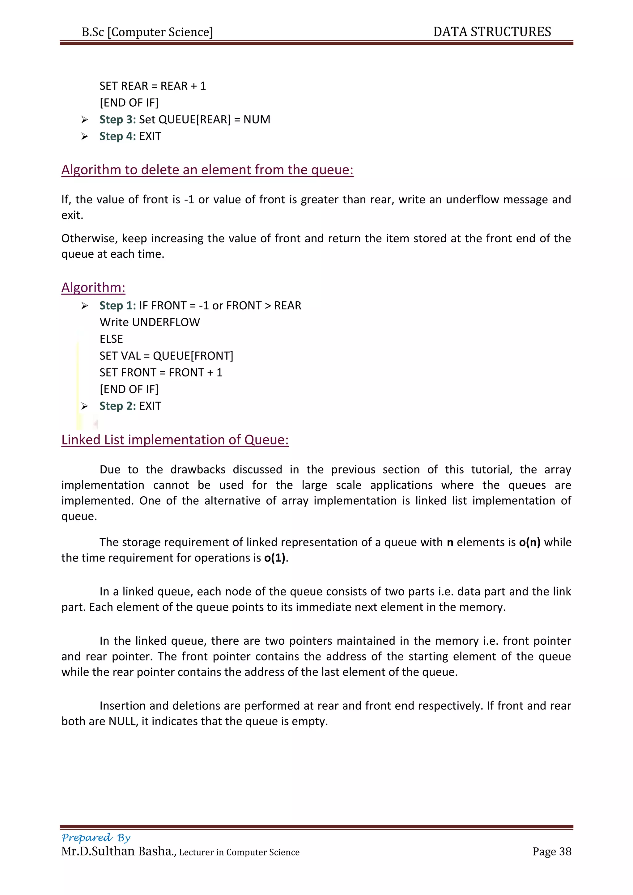 B.Sc [Computer Science] DATA STRUCTURES
Prepared By
Mr.D.Sulthan Basha., Lecturer in Computer Science Page 38
SET REAR = REAR + 1
[END OF IF]
 Step 3: Set QUEUE[REAR] = NUM
 Step 4: EXIT
Algorithm to delete an element from the queue:
If, the value of front is -1 or value of front is greater than rear, write an underflow message and
exit.
Otherwise, keep increasing the value of front and return the item stored at the front end of the
queue at each time.
Algorithm:
 Step 1: IF FRONT = -1 or FRONT > REAR
Write UNDERFLOW
ELSE
SET VAL = QUEUE[FRONT]
SET FRONT = FRONT + 1
[END OF IF]
 Step 2: EXIT
Linked List implementation of Queue:
Due to the drawbacks discussed in the previous section of this tutorial, the array
implementation cannot be used for the large scale applications where the queues are
implemented. One of the alternative of array implementation is linked list implementation of
queue.
The storage requirement of linked representation of a queue with n elements is o(n) while
the time requirement for operations is o(1).
In a linked queue, each node of the queue consists of two parts i.e. data part and the link
part. Each element of the queue points to its immediate next element in the memory.
In the linked queue, there are two pointers maintained in the memory i.e. front pointer
and rear pointer. The front pointer contains the address of the starting element of the queue
while the rear pointer contains the address of the last element of the queue.
Insertion and deletions are performed at rear and front end respectively. If front and rear
both are NULL, it indicates that the queue is empty.
 