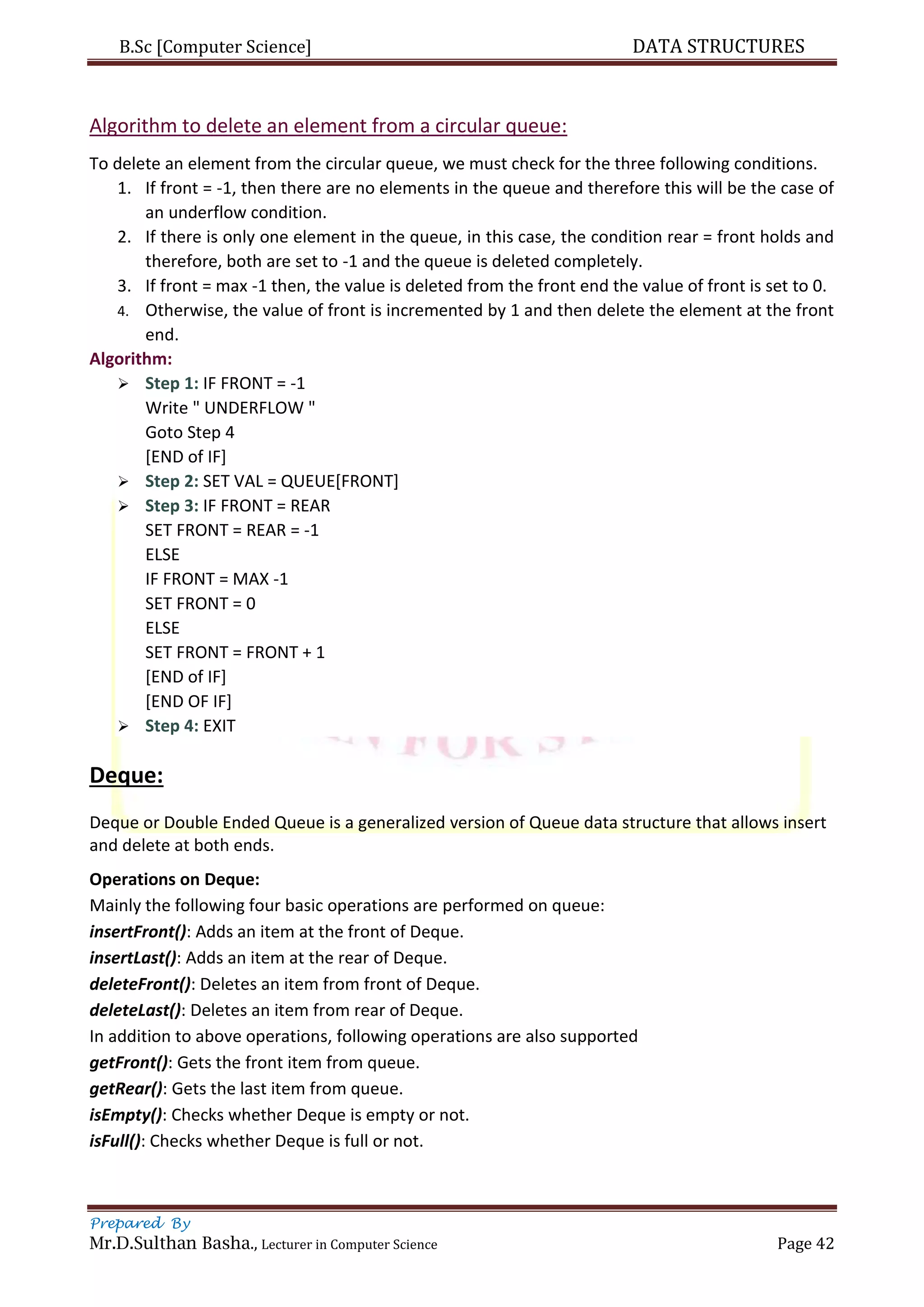 B.Sc [Computer Science] DATA STRUCTURES
Prepared By
Mr.D.Sulthan Basha., Lecturer in Computer Science Page 42
Algorithm to delete an element from a circular queue:
To delete an element from the circular queue, we must check for the three following conditions.
1. If front = -1, then there are no elements in the queue and therefore this will be the case of
an underflow condition.
2. If there is only one element in the queue, in this case, the condition rear = front holds and
therefore, both are set to -1 and the queue is deleted completely.
3. If front = max -1 then, the value is deleted from the front end the value of front is set to 0.
4. Otherwise, the value of front is incremented by 1 and then delete the element at the front
end.
Algorithm:
 Step 1: IF FRONT = -1
Write " UNDERFLOW "
Goto Step 4
[END of IF]
 Step 2: SET VAL = QUEUE[FRONT]
 Step 3: IF FRONT = REAR
SET FRONT = REAR = -1
ELSE
IF FRONT = MAX -1
SET FRONT = 0
ELSE
SET FRONT = FRONT + 1
[END of IF]
[END OF IF]
 Step 4: EXIT
Deque:
Deque or Double Ended Queue is a generalized version of Queue data structure that allows insert
and delete at both ends.
Operations on Deque:
Mainly the following four basic operations are performed on queue:
insertFront(): Adds an item at the front of Deque.
insertLast(): Adds an item at the rear of Deque.
deleteFront(): Deletes an item from front of Deque.
deleteLast(): Deletes an item from rear of Deque.
In addition to above operations, following operations are also supported
getFront(): Gets the front item from queue.
getRear(): Gets the last item from queue.
isEmpty(): Checks whether Deque is empty or not.
isFull(): Checks whether Deque is full or not.
 