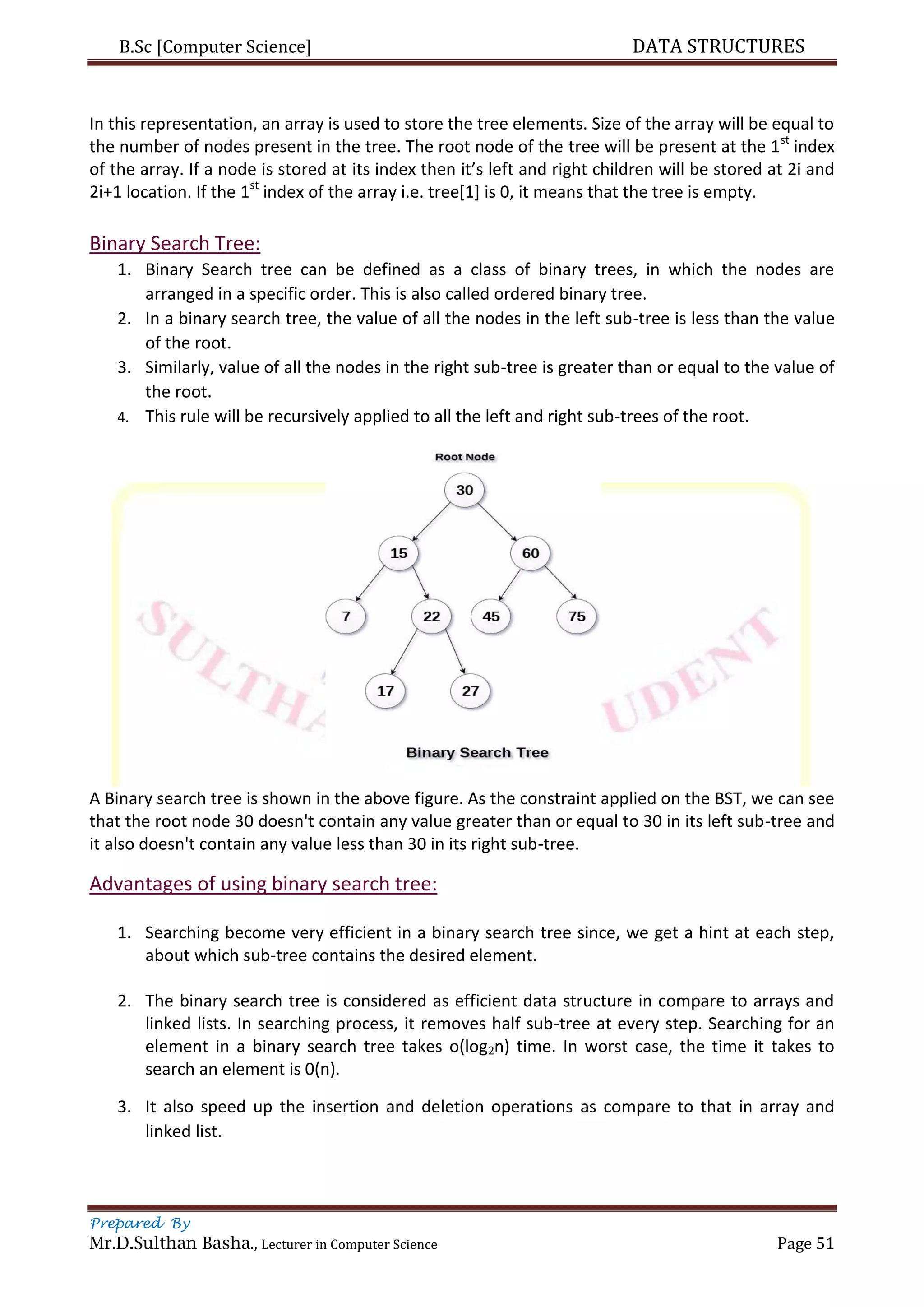 B.Sc [Computer Science] DATA STRUCTURES
Prepared By
Mr.D.Sulthan Basha., Lecturer in Computer Science Page 51
In this representation, an array is used to store the tree elements. Size of the array will be equal to
the number of nodes present in the tree. The root node of the tree will be present at the 1st
index
of the array. If a node is stored at its index then it’s left and right children will be stored at 2i and
2i+1 location. If the 1st
index of the array i.e. tree[1] is 0, it means that the tree is empty.
Binary Search Tree:
1. Binary Search tree can be defined as a class of binary trees, in which the nodes are
arranged in a specific order. This is also called ordered binary tree.
2. In a binary search tree, the value of all the nodes in the left sub-tree is less than the value
of the root.
3. Similarly, value of all the nodes in the right sub-tree is greater than or equal to the value of
the root.
4. This rule will be recursively applied to all the left and right sub-trees of the root.
A Binary search tree is shown in the above figure. As the constraint applied on the BST, we can see
that the root node 30 doesn't contain any value greater than or equal to 30 in its left sub-tree and
it also doesn't contain any value less than 30 in its right sub-tree.
Advantages of using binary search tree:
1. Searching become very efficient in a binary search tree since, we get a hint at each step,
about which sub-tree contains the desired element.
2. The binary search tree is considered as efficient data structure in compare to arrays and
linked lists. In searching process, it removes half sub-tree at every step. Searching for an
element in a binary search tree takes o(log2n) time. In worst case, the time it takes to
search an element is 0(n).
3. It also speed up the insertion and deletion operations as compare to that in array and
linked list.
 