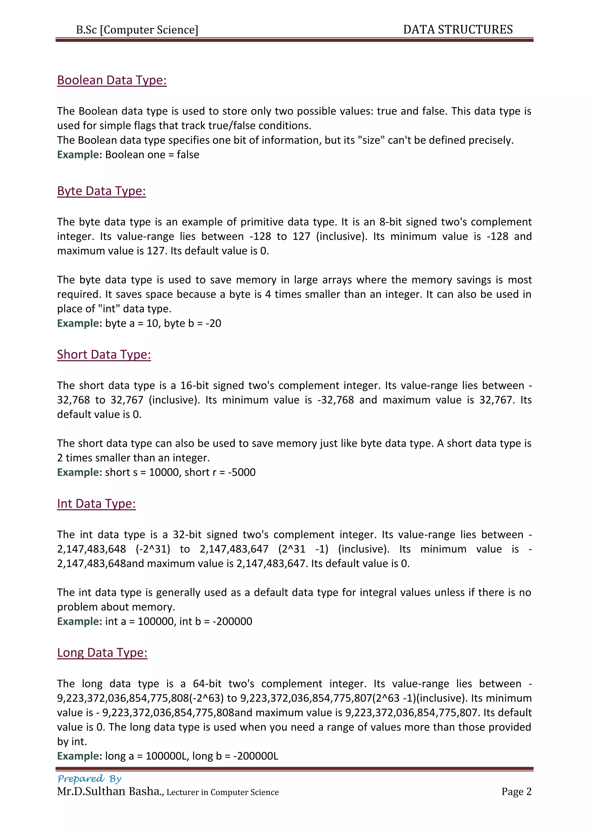 B.Sc [Computer Science] DATA STRUCTURES
Prepared By
Mr.D.Sulthan Basha., Lecturer in Computer Science Page 2
Boolean Data Type:
The Boolean data type is used to store only two possible values: true and false. This data type is
used for simple flags that track true/false conditions.
The Boolean data type specifies one bit of information, but its "size" can't be defined precisely.
Example: Boolean one = false
Byte Data Type:
The byte data type is an example of primitive data type. It is an 8-bit signed two's complement
integer. Its value-range lies between -128 to 127 (inclusive). Its minimum value is -128 and
maximum value is 127. Its default value is 0.
The byte data type is used to save memory in large arrays where the memory savings is most
required. It saves space because a byte is 4 times smaller than an integer. It can also be used in
place of "int" data type.
Example: byte a = 10, byte b = -20
Short Data Type:
The short data type is a 16-bit signed two's complement integer. Its value-range lies between -
32,768 to 32,767 (inclusive). Its minimum value is -32,768 and maximum value is 32,767. Its
default value is 0.
The short data type can also be used to save memory just like byte data type. A short data type is
2 times smaller than an integer.
Example: short s = 10000, short r = -5000
Int Data Type:
The int data type is a 32-bit signed two's complement integer. Its value-range lies between -
2,147,483,648 (-2^31) to 2,147,483,647 (2^31 -1) (inclusive). Its minimum value is -
2,147,483,648and maximum value is 2,147,483,647. Its default value is 0.
The int data type is generally used as a default data type for integral values unless if there is no
problem about memory.
Example: int a = 100000, int b = -200000
Long Data Type:
The long data type is a 64-bit two's complement integer. Its value-range lies between -
9,223,372,036,854,775,808(-2^63) to 9,223,372,036,854,775,807(2^63 -1)(inclusive). Its minimum
value is - 9,223,372,036,854,775,808and maximum value is 9,223,372,036,854,775,807. Its default
value is 0. The long data type is used when you need a range of values more than those provided
by int.
Example: long a = 100000L, long b = -200000L
 
