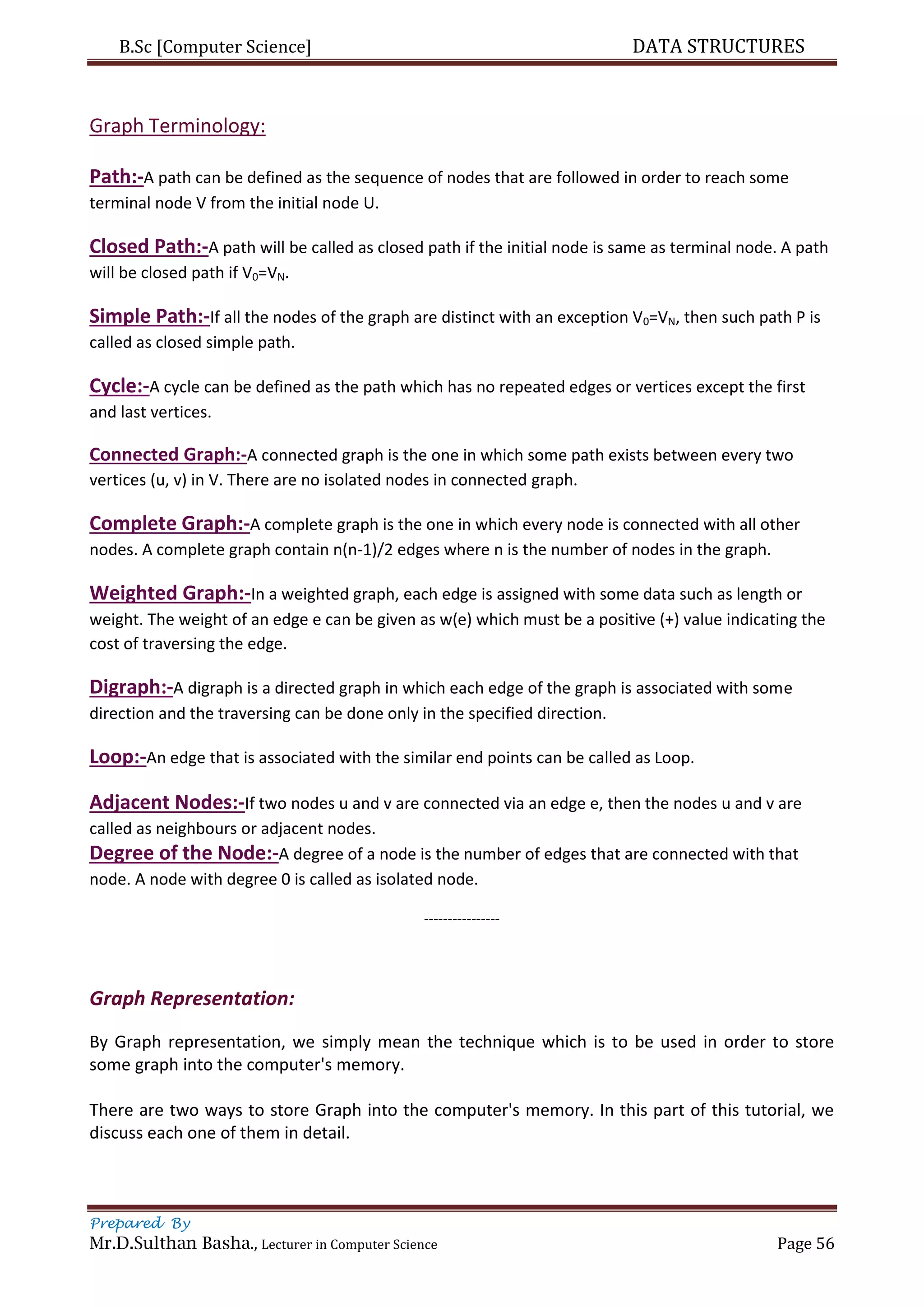 B.Sc [Computer Science] DATA STRUCTURES
Prepared By
Mr.D.Sulthan Basha., Lecturer in Computer Science Page 56
Graph Terminology:
Path:-A path can be defined as the sequence of nodes that are followed in order to reach some
terminal node V from the initial node U.
Closed Path:-A path will be called as closed path if the initial node is same as terminal node. A path
will be closed path if V0=VN.
Simple Path:-If all the nodes of the graph are distinct with an exception V0=VN, then such path P is
called as closed simple path.
Cycle:-A cycle can be defined as the path which has no repeated edges or vertices except the first
and last vertices.
Connected Graph:-A connected graph is the one in which some path exists between every two
vertices (u, v) in V. There are no isolated nodes in connected graph.
Complete Graph:-A complete graph is the one in which every node is connected with all other
nodes. A complete graph contain n(n-1)/2 edges where n is the number of nodes in the graph.
Weighted Graph:-In a weighted graph, each edge is assigned with some data such as length or
weight. The weight of an edge e can be given as w(e) which must be a positive (+) value indicating the
cost of traversing the edge.
Digraph:-A digraph is a directed graph in which each edge of the graph is associated with some
direction and the traversing can be done only in the specified direction.
Loop:-An edge that is associated with the similar end points can be called as Loop.
Adjacent Nodes:-If two nodes u and v are connected via an edge e, then the nodes u and v are
called as neighbours or adjacent nodes.
Degree of the Node:-A degree of a node is the number of edges that are connected with that
node. A node with degree 0 is called as isolated node.
----------------
Graph Representation:
By Graph representation, we simply mean the technique which is to be used in order to store
some graph into the computer's memory.
There are two ways to store Graph into the computer's memory. In this part of this tutorial, we
discuss each one of them in detail.
 