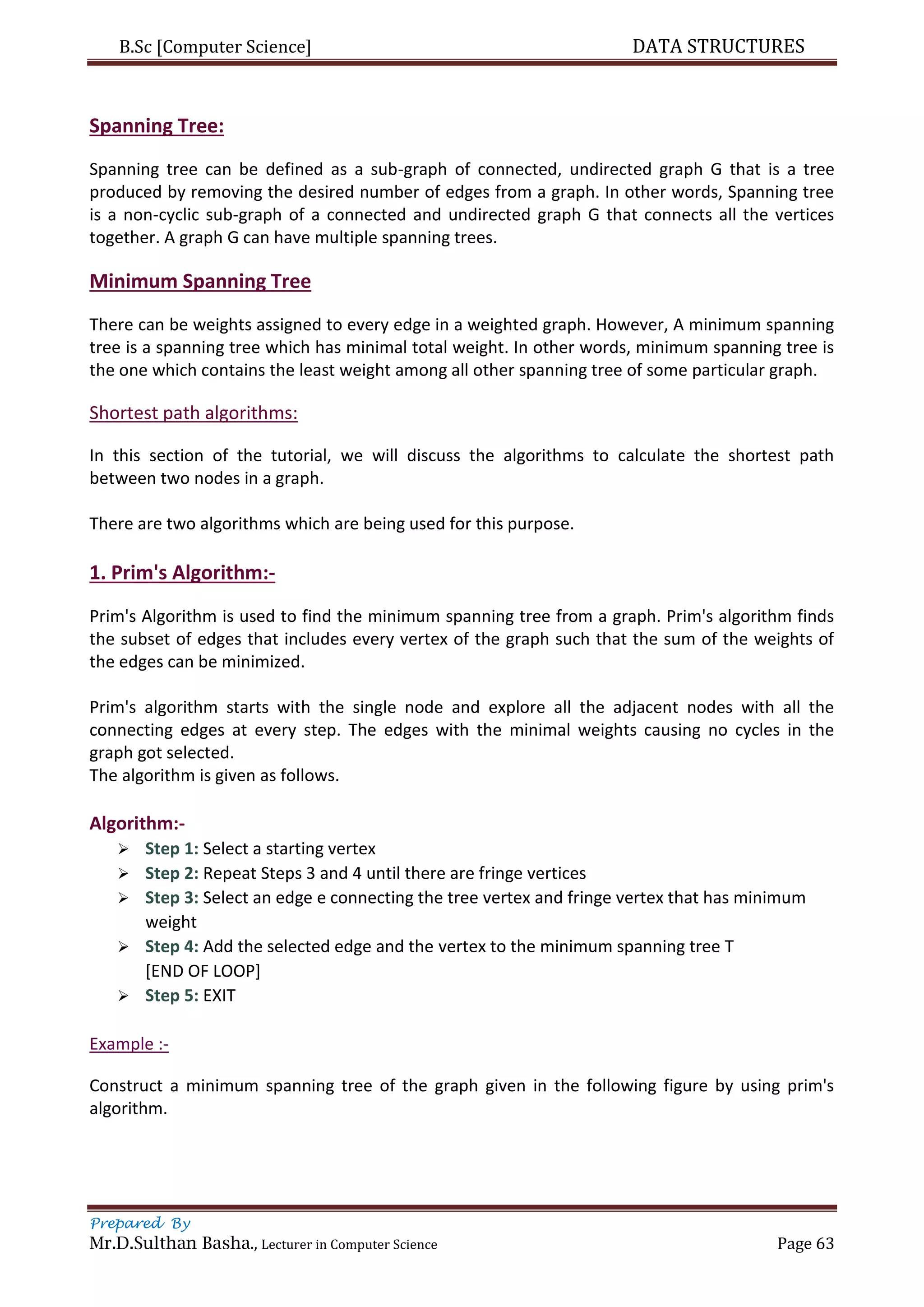 B.Sc [Computer Science] DATA STRUCTURES
Prepared By
Mr.D.Sulthan Basha., Lecturer in Computer Science Page 63
Spanning Tree:
Spanning tree can be defined as a sub-graph of connected, undirected graph G that is a tree
produced by removing the desired number of edges from a graph. In other words, Spanning tree
is a non-cyclic sub-graph of a connected and undirected graph G that connects all the vertices
together. A graph G can have multiple spanning trees.
Minimum Spanning Tree
There can be weights assigned to every edge in a weighted graph. However, A minimum spanning
tree is a spanning tree which has minimal total weight. In other words, minimum spanning tree is
the one which contains the least weight among all other spanning tree of some particular graph.
Shortest path algorithms:
In this section of the tutorial, we will discuss the algorithms to calculate the shortest path
between two nodes in a graph.
There are two algorithms which are being used for this purpose.
1. Prim's Algorithm:-
Prim's Algorithm is used to find the minimum spanning tree from a graph. Prim's algorithm finds
the subset of edges that includes every vertex of the graph such that the sum of the weights of
the edges can be minimized.
Prim's algorithm starts with the single node and explore all the adjacent nodes with all the
connecting edges at every step. The edges with the minimal weights causing no cycles in the
graph got selected.
The algorithm is given as follows.
Algorithm:-
 Step 1: Select a starting vertex
 Step 2: Repeat Steps 3 and 4 until there are fringe vertices
 Step 3: Select an edge e connecting the tree vertex and fringe vertex that has minimum
weight
 Step 4: Add the selected edge and the vertex to the minimum spanning tree T
[END OF LOOP]
 Step 5: EXIT
Example :-
Construct a minimum spanning tree of the graph given in the following figure by using prim's
algorithm.
 